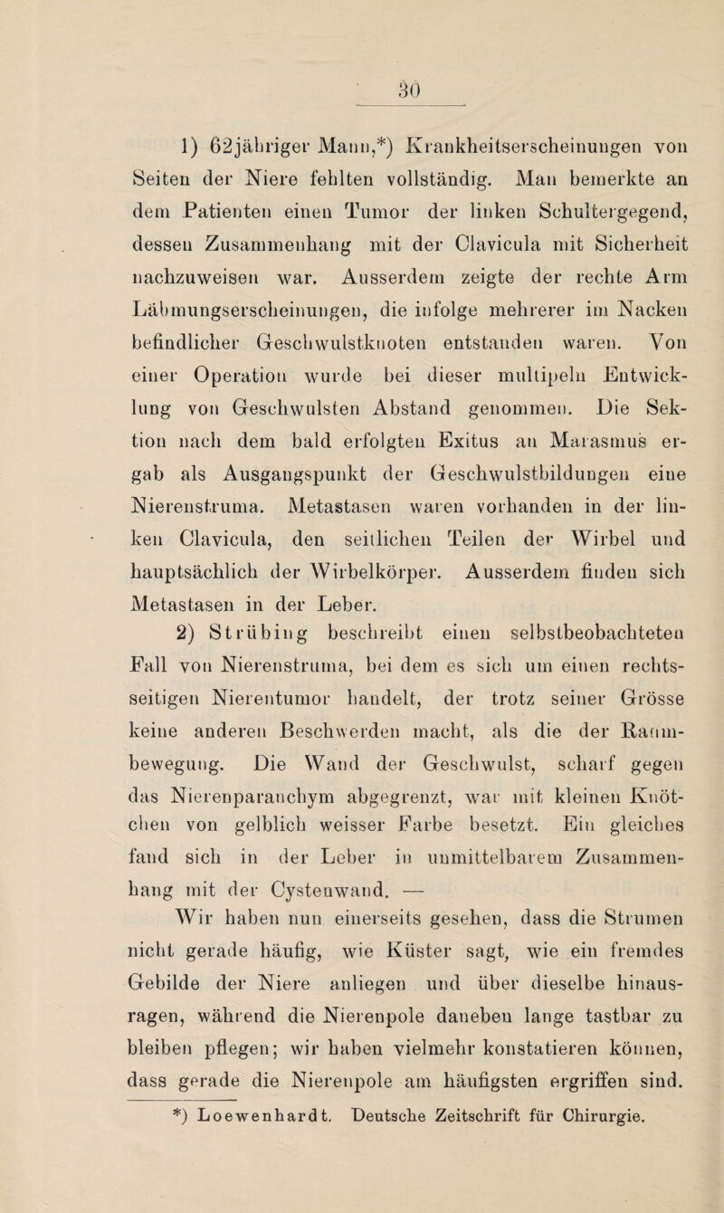 _ 30_ 1) 62jäl)riger Mann,*) Krankheitserscheiimngen von Seiten der Niere fehlten vollständig. Man bemerkte an dem Patienten einen Tumor der linken Schultergegend, dessen Zusammenhang mit der Clavicula mit Sicherheit nachzuweisen war. Ausserdem zeigte der rechte Arm Lälunungserscheinungen, die infolge mehrerer im Nacken befindlicher Gescbwulstknoten entstanden waren. Von einer Operation wurde bei dieser mullipeln Entwick¬ lung von Geschwülsten Abstand genommen. Die Sek¬ tion nach dem bald erfolgten Exitus an Marasmus er¬ gab als Ausgangspunkt der Geschwulstbildungen eine Nierenstruma. Metastasen waren vorhanden in der lin¬ ken Clavicula, den seiilicben Teilen dev Wirbel und hauptsächlich der Wirbelkörper. Ausserdem finden sich Metastasen in der Leber. 2) Strübing beschreibt einen selbstbeobacbteten Fall von Nierenstruma, bei dem es sich um einen rechts¬ seitigen Nierentumor bandelt, der trotz seiner Grösse keine anderen Beschwerden macht, als die der Ranni- bewegung. Die Wand der Geschwulst, scharf gegen das Nierenparanchym abgegrenzt, war mit kleinen Knöt¬ chen von gelblich weisser Farbe besetzt. Ein gleiches fand sich in der Leber in unmittelbarem Zusammen¬ hang mit der Cystenwand. — Wir haben nun einerseits gesehen, dass die Strumen nicht gerade häufig, wie Küster sagt, wie ein fremdes Gebilde der Niere anliegen und über dieselbe hinaus¬ ragen, während die Nierenpole daneben lange tastbar zu bleiben pflegen; wir haben vielmehr konstatieren können, dass gerade die Nierenpole am häufigsten ergriffen sind. *) Loewenhardt, Deutsche Zeitschrift für Chirurgie.