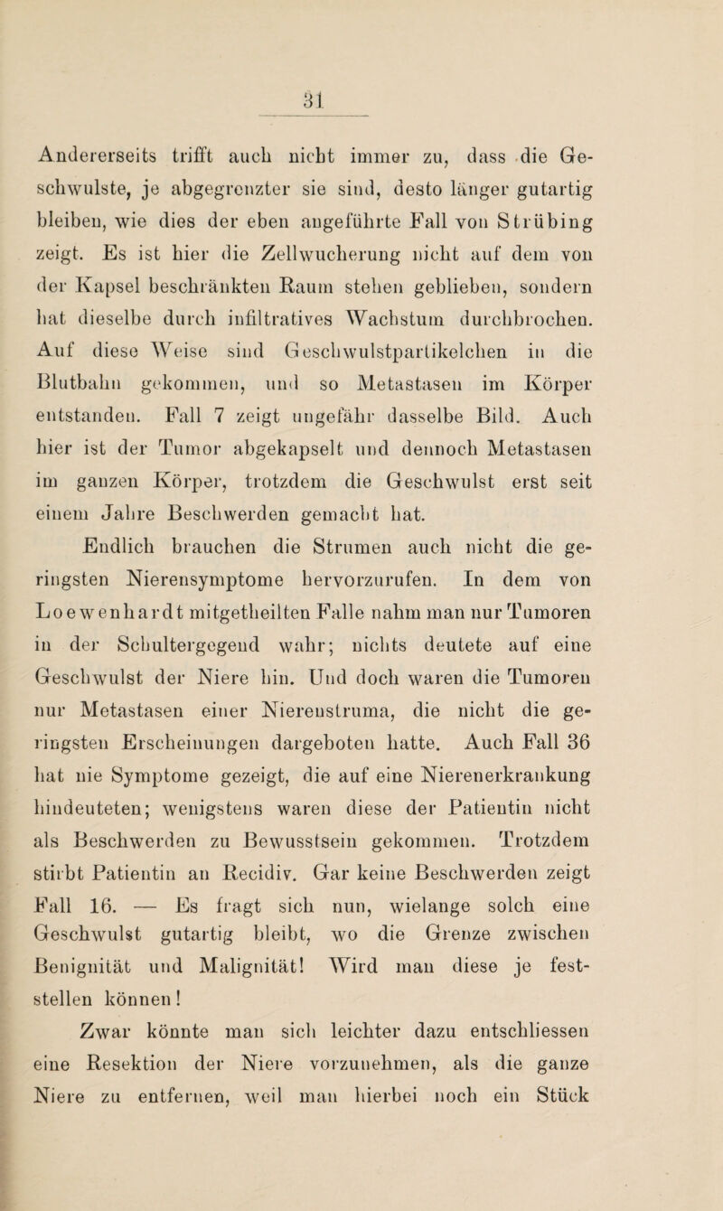 31 Andererseits trifft auch nicht immer zu, dass -die Ge¬ schwülste, je abgegreuzter sie sind, desto länger gutartig bleiben, wie dies der eben angeführte Fall von Strübing zeigt. Es ist hier die Zellwucherung nicht auf dem von der Kapsel beschränkten Rauin stehen geblieben, sondern hat dieselbe durch infiltratives Wachstum durchbrochen. Auf diese AVeise sind Geschwulstpartikelchen in die Blutbahn g('kommen, und so Metastasen im Körper entstanden. Pall 7 zeigt ungefähr dasselbe Bild. Auch hier ist der Tumor abgekapselt und dennoch Metastasen im ganzen Körper, trotzdem die Geschwulst erst seit einem Jahre Beschwerden gemacht hat. Endlich brauchen die Strumen auch nicht die ge¬ ringsten Nierensymptome heryorzurufen. In dem von Loewenhardt mitgetheilten Falle nahm man nur Tumoren in der Scbiiltergegend wahr; nichts deutete auf eine Geschwulst der Niere hin. Und doch waren die Tumoren nur Metastasen einer Niereustruma, die nicht die ge¬ ringsten Erscheinungen dargeboten hatte. Auch Fall 36 hat nie Symptome gezeigt, die auf eine Nierenerkrankung hindeuteten; wenigstens waren diese der Patientin nicht als Beschwerden zu Bewusstsein gekommen. Trotzdem stirbt Patientin an Kecidiv. Gar keine Beschwerden zeigt Fall 16. — Es fragt sich nun, wielange solch eine Geschwulst gutartig bleibt, wo die Grenze zwischen Benignität und Malignität! Wird man diese je fest¬ stellen können 1 Zwar könnte man sich leichter dazu entschliessen eine Resektion der Niere voi'zunehmen, als die ganze Niere zu entfernen, weil man hierbei noch ein Stück