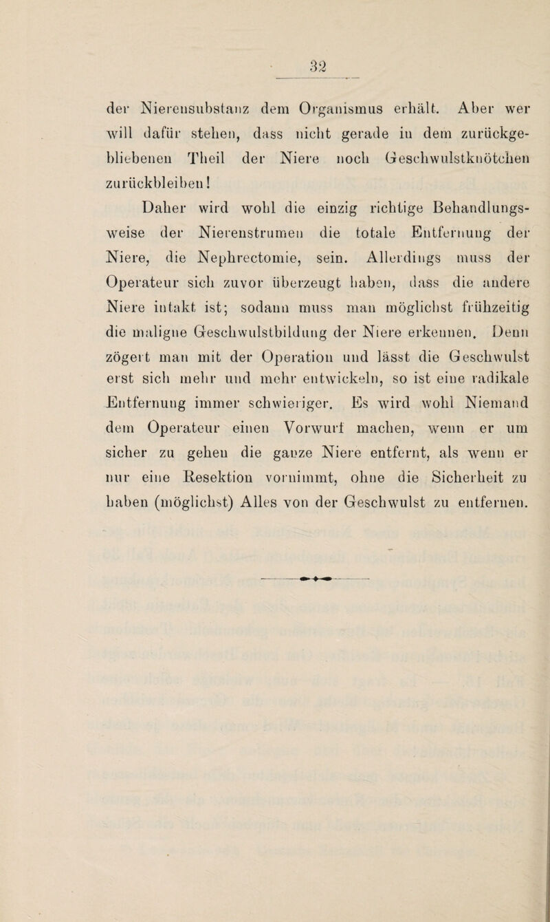 der Niereiisubstanz dem Organismus erhält. Aber wer will dafür stehen, dass nicht gerade in dem zurückge¬ bliebenen Theil der Niere noch Geschwulstknötchen Zurückbleiben! Daher wird wohl die einzig richtige Behandlungs¬ weise der Nierenstrumen die totale Entfernung der Niere, die Nephrectomie, sein. Allerdings muss der Operateur sich zuvor überzeugt haben, dass die andere Niere intakt ist; sodann muss man möglichst frühzeitig die maligne Geschwulstbildiing der Niere erkennen. Denn zögert man mit der Operation und lässt die Geschwulst erst sich mehr und mehr entwickeln, so ist eine radikale Entfernung immer schwieriger. Es wird wohl Niemand dem Operateur einen Vorwurt machen, wenn er um sicher zu gehen die ganze Niere entfernt, als wenn er nur eine B;esektiou vornimmt, ohne die Sicherheit zu haben (möglichst) Alles von der Geschwulst zu entfernen.