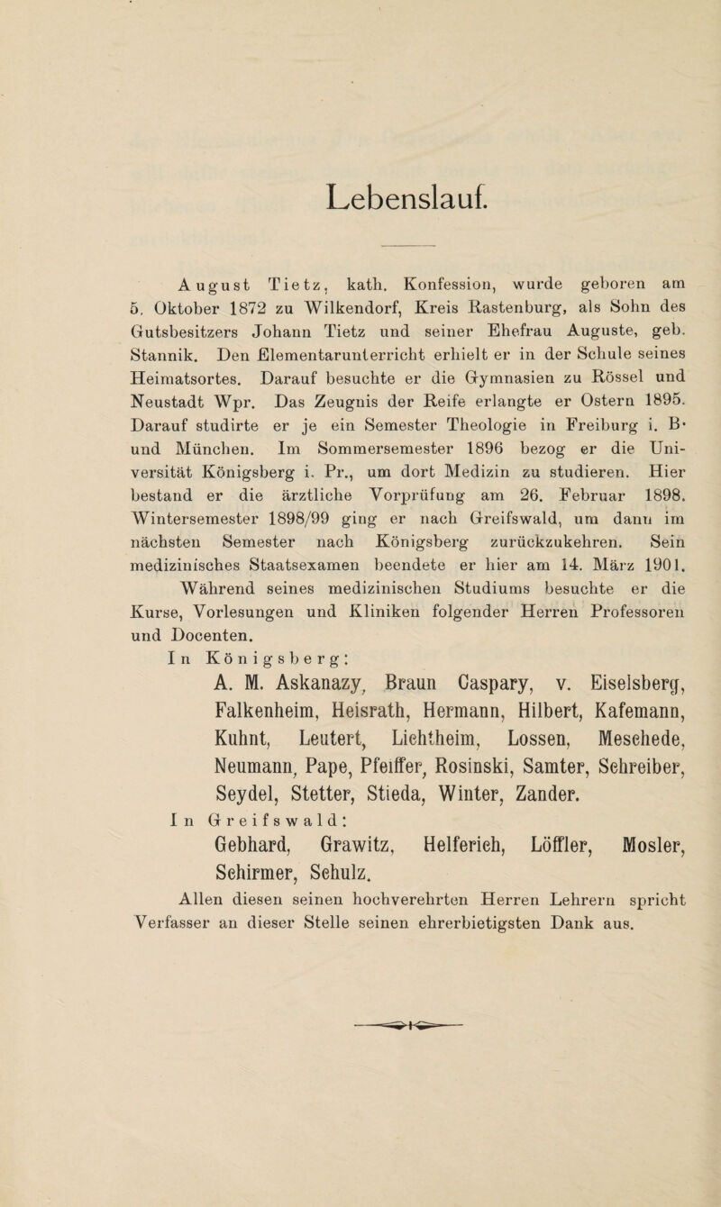 Lebenslauf. August Tietz, kath. Konfession, wurde geboren am 5. Oktober 1872 zu Wilkendorf, Kreis Rastenburg, als Sohn des Gutsbesitzers Johann Tietz und seiner Ehefrau Auguste, geh. Stannik. Den Elementarunterricht erhielt er in der Schule seines Heiraatsortes. Darauf besuchte er die Gymnasien zu Rössel und Neustadt Wpr. Das Zeugnis der Reife erlangte er Ostern 1895. Darauf studirte er je ein Semester Theologie in Freiburg i. B* und München. Im Sommersemester 1896 bezog er die Uni¬ versität Königsberg i, Pr., um dort Medizin zu studieren. Hier bestand er die ärztliche Vorprüfung am 26. Februar 1898. Wintersemester 1898/99 ging er nach Greifswald, um dann im nächsten Semester nach Königsberg zurückzukehren. Sein medizinisches Staatsexamen beendete er hier am 14, März 1901. Während seines medizinischen Studiums besuchte er die Kurse, Vorlesungen und Kliniken folgender Herren Professoren und Docenten. In Königsberg: A. M. Askanazy, Braun Caspary, v. Eiseisberg, Falkenheim, Heisrath, Hermann, Hilbert, Kafemann, Kuhnt, Leutert, Liehtheim, Lossen, Meschede, Neumann, Pape, Pfeiffer, Rosinski, Samter, Schreiber, Seydel, Stetter, Stieda, Winter, Zander. In Greifswald: Gebhard, Grawitz, Helferich, Löffler, Mosler, Schirmer, Schulz. Allen diesen seinen hochverehrten Herren Lehrern spricht Verfasser an dieser Stelle seinen ehrerbietigsten Dank aus.