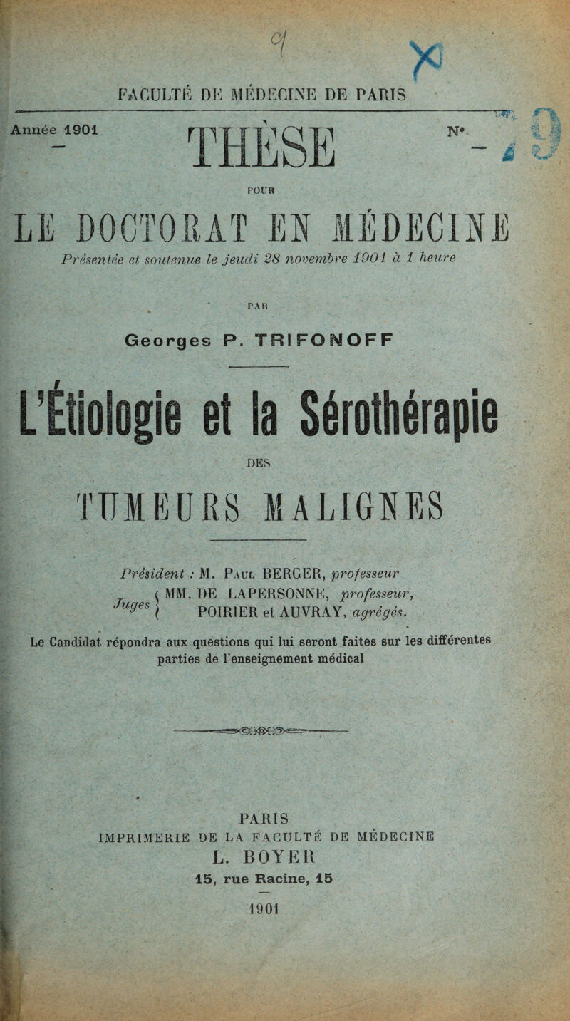 / FACULTÉ DF MÉDFCLNE DE PARIS POUR Présentée et soutenue le jeudi 28 novembre 1901 à 1 heure PAR Georges P. TRIFONOFF DES TUMEURS MA LIGNES Président : M. Paul BERGER, professeur MM. DE LAPERSONNE, professeur, POIRIER et AUVRAY, agrégés. Juges Le Candidat répondra aux questions qui lui seront faites sur les différentes parties de l’enseignement médical PARIS IMPRIMERIE DE LA. FACULTÉ DE MÉDECINE L. BOYER 15, rue Racine, 15 1901