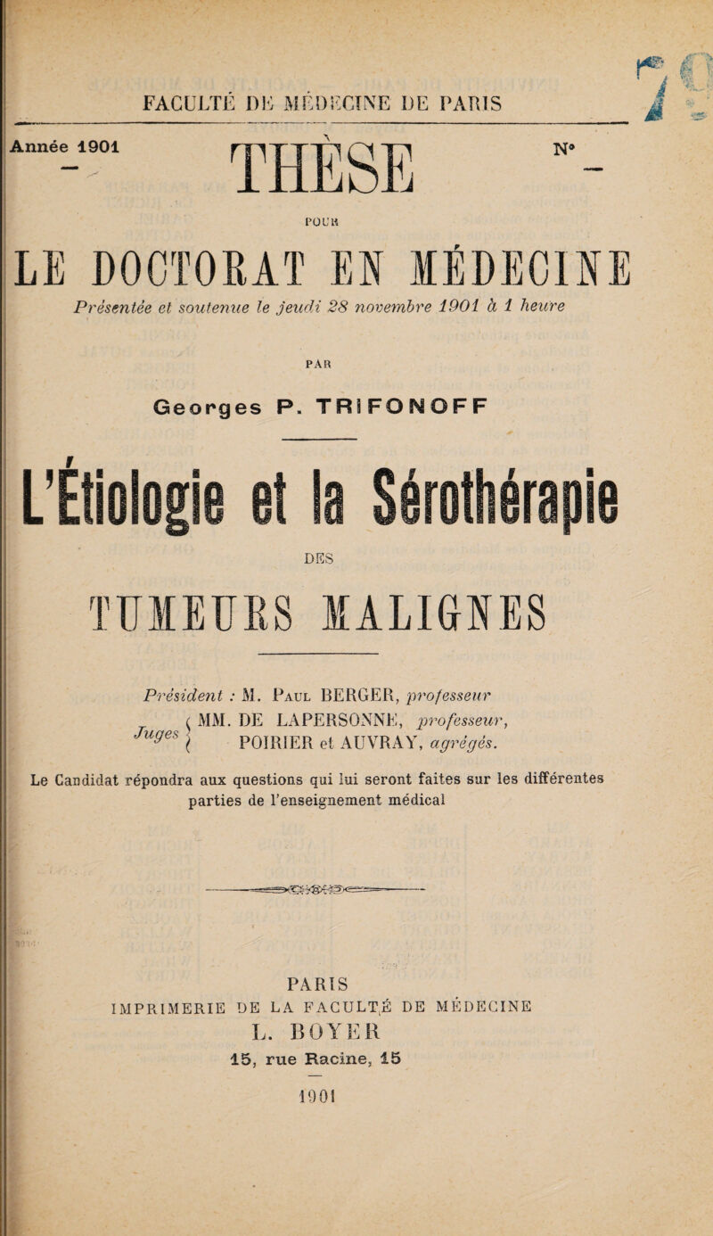 FACULTE Dlô MEl)i<:CîNE DE PARIS Présentée et soutenue le jeudi 28 novembre 1901 à 1 heitre PAR Georges P. TRÎFONOFF DES l'ÏÏIEURS lALiaiES Président : M. Paul BERGER, professeur MM. DE LAPERSONNE, professeur, POIRIER et AUVRAY, agrégés. Juges Le Candidat répondra aux questions qui lui seront faites sur les différentes parties de l'enseignement médical PARIS IMPPtlMERIE DE LA FACULT^É DE MÉDECINE L. BOYER 15, rue Racine, 15 1901