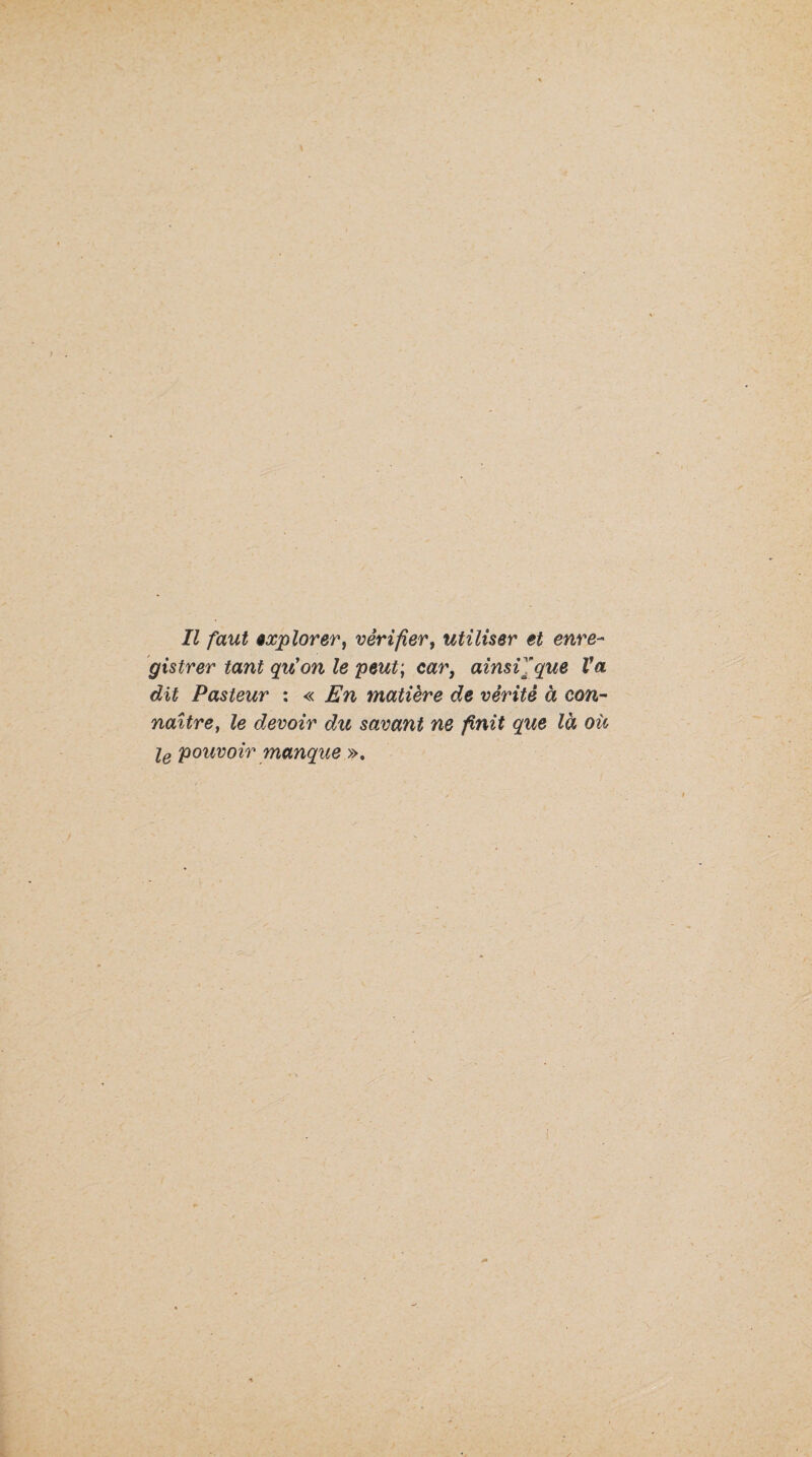 gistrer tant qu'on le peut; car, ainsVfque Va dit Pasteur ; « En matière de vérité à con¬ naître, le devoir du savant ne finit que là où Iq pouvoir manque ».