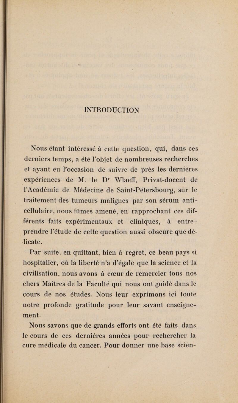 INTRODUCTION Nous étant intéressé à cette question, qui, dans ces derniers temps, a été Tobjet de nombreuses recherches et ayant eu Toccasion de suivre de près les dernières expériences de M. le D Wlaëff, Privat-docent de l’Académie de Médecine de Saint-Pétersbourg, sur le traitement des tumeurs malignes par son sérum anti¬ cellulaire, nous lûmes amené, en rapprochant ces dif¬ férents faits expérimentaux et cliniques, à entre¬ prendre l’étude de cette question aussi obscure que dé¬ licate. Par suite, en quittant, bien à regret, ce beau pays si hospitalier, où la liberté n’a d’égale que la science et la civilisation, nous avons à cœur de remercier tous nos chers Maîtres de la Faculté qui nous ont guidé dans le cours de nos études. Nous leur exprimons ici toute notre profonde gratitude pour leur savant enseigne¬ ment. Nous savons que de grands efforts ont été faits dans le cours de ces dernières années pour rechercher la cure médicale du cancer. Pour donner une base scien-