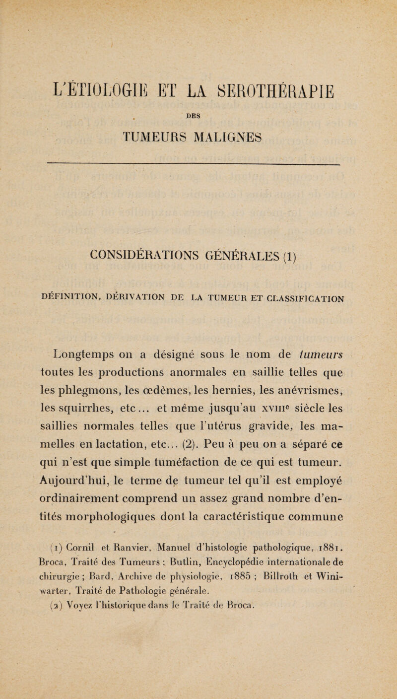 L'ÉTIOLOGIE ET LA SEROTHERAPIE . DES TUMEURS MALIGNES CONSIDÉRATIONS GÉNÉRALES (1) DÉFINITION, DÉRIVATION DE LA TUMEUR ET CLASSIFICATION Longtemps on a désigné sous le nom de tumeurs toutes les productions anormales en saillie telles que les phlegmons, les œdèmes, les hernies, les anévrismes, les squirrhes, etc... et même jusqu’au xvme siècle les saillies normales telles que Futérus gravide, les ma¬ melles en lactation, etc... (2). Peu à peu on a séparé ce qui n’est que simple tuméfaction de ce qui est tumeur. Aujourd’hui, le terme de tumeur tel qu’il est employé ordinairement comprend un assez grand nombre d’en¬ tités morphologiques dont la caractéristique commune « ( i) Gornil et Ranvier, Manuel d’histologie pathologique, i88i. Broca, Traité des Tumeurs ; Butlin, Encyclopédie internationale de chirurgie; Bard, Archive de physiologie, i885 ; Billroth et Wini- Avarter, Traité de Pathologie générale. (a) Voyez l’historique dans le Traité de Broca.