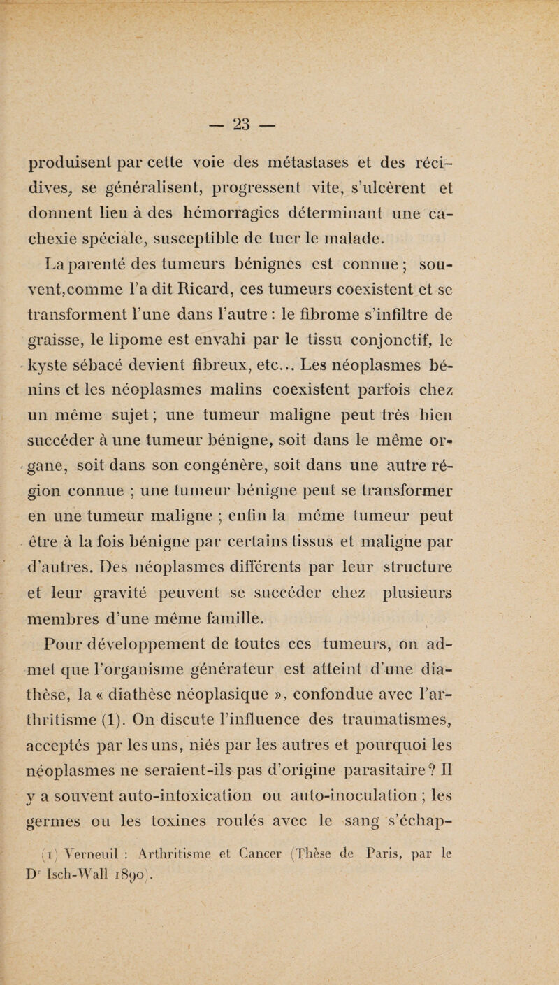 produisent par cette voie des métastases et des réci¬ dives^ se généralisent, progressent vite, s’ulcèrent et donnent lieu à des hémorragies déterminant une ca¬ chexie spéciale, susceptible de tuer le malade. La parenté des tumeurs bénignes est connue ; sou¬ vent, comme l’a dit Ricard, ces tumeurs coexistent et se transforment l’une dans l’autre : le fibrome s’infiltre de graisse, le lipome est envahi par le tissu conjonctif, le kyste sébacé devient fibreux, etc... Les néoplasmes bé¬ nins et les néoplasmes malins coexistent parfois chez un même sujet ; une tumeur maligne peut très bien succéder à une tumeur bénigne, soit dans le même or¬ gane, soit dans son congénère, soit dans une autre ré¬ gion connue ; une tumeur bénigne peut se transformer en une tumeur maligne ; enfin la même tumeur peut être à la fois bénigne par certains tissus et maligne par d’autres. Des néoplasmes différents par leur structure et leur gravité peuvent se succéder chez plusieurs membres d’une même famille. Pour développement de toutes ces tumeurs, on ad¬ met que l’organisme générateur est atteint d’une dia¬ thèse, la c( diathèse néoplasique », confondue avec l’ar- tbritisme (1). On discute l’influence des traumatismes, acceptés par les uns, niés par les autres et pourquoi les néoplasmes ne seraient-ils pas d’origine parasitaire? Il V a souvent auto-intoxication ou auto-inoculation ; les •J ' germes ou les toxines roulés avec le sang s’écbap- (i) Verneuil : Arthritisme et Cancer (Thèse de Paris, par le D'' Isch-Wall i8poi.