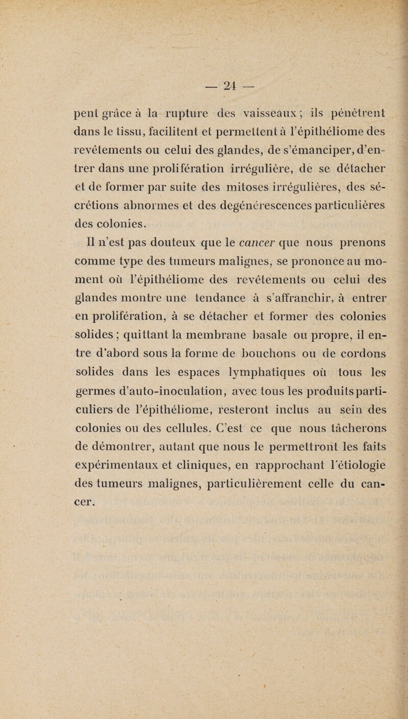 peut grâce à la rupture des vaisseaux; ils pénètrent dans le tissu, facilitent et permettent à l’épitliéliome des revêtements ou celui des glandes, de s’émanciper, d’en¬ trer dans une prolifération irrégulière, de se détacher et de former par suite des mitoses irrégulières, des sé¬ crétions abnormes et des dégénérescences particulières des colonies. Il n’est pas douteux que le cancer que nous prenons comme type des tumeurs malignes, se prononce au mo¬ ment où l’épitliéliome des revêtements ou celui des glandes montre une tendance à s’affranchir, à entrer en prolifération, à se détacher et former des colonies solides ; quittant la membrane basale ou propre, il en¬ tre d’abord sous la forme de bouchons ou de cordons solides dans les espaces lymphatiques où tous les germes d’auto-inoculation, avec tous les produits parti¬ culiers de répithéliome, resteront inclus au sein des colonies ou des cellules. C’est ce que nous tâcherons de démontrer, autant que nous le permettront les faits expérimentaux et cliniques, en rapprochant Tétiologie des tumeurs malignes, particulièrement celle du can¬ cer.