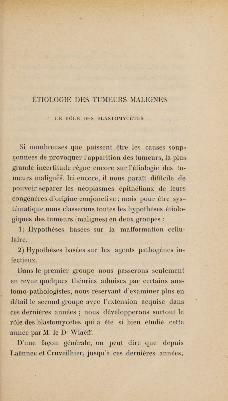 / ÉTIOLOGIE DES TUMEURS MALIGNES • LE RÔLE DES BLASTOMYCÈTES Si nombreuses que puissent être les causes soup¬ çonnées de provoquer Fapparition des tumeurs, la j)Ius grande incertitude règne encore sur l’étiologie des tu¬ meurs malignes. Ici encore, il nous paraît difficile de pouvoir séparer les néoplasmes épithéliaux de leurs congénères d’origine conjonctive ; mais pour être sys¬ tématique nous classerons toutes les hypothèses étiolo¬ giques des tumeurs (malignes) en deux groupes : 1) Hypothèses basées sur la malformation cellu¬ laire. 2) Hypothèses basées sur les agents pathogènes in¬ fectieux. Dans le premier groupe nous passerons seulement en revue quelques théories admises par certains ana¬ tomo-pathologistes, nous réservant d’examiner plus en détail le second groupe avec l’extension acquise dans ces dernières années ; nous développerons surtout le rôle des blastomycètes qui a été si bien étudié cette année par M. le D^ Wlaëff. D’une façon générale, on peut dire que depuis Laënnec et Cruveilhier, jusqu’à ces dernières années,