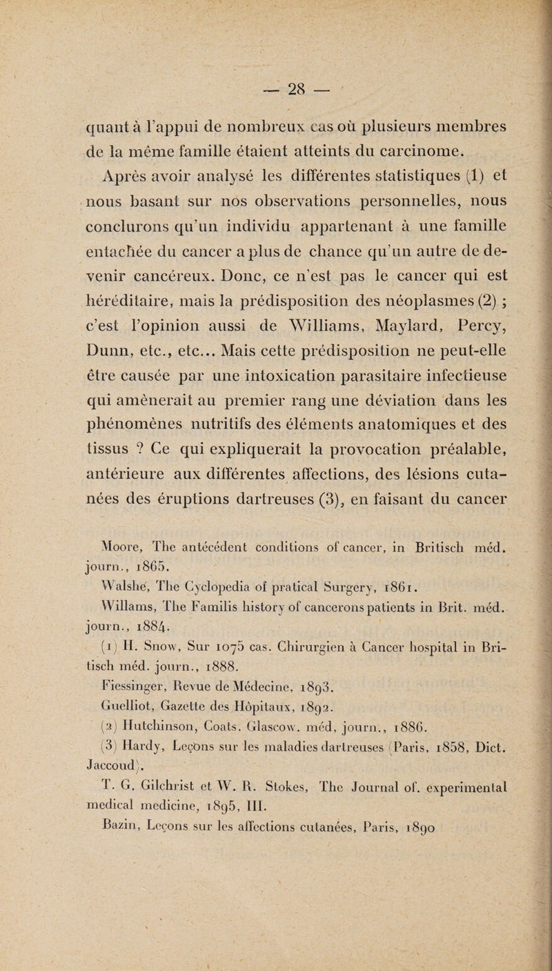 quant à l’appiii de nombreux cas où plusieurs membres de la même famille étaient atteints du carcinome. Après avoir analysé les différentes statistiques (1) et nous basant sur nos observations personnelles, nous conclurons qu’un individu appartenant à une famille entacbée du cancer a plus de chance qu’un autre de de¬ venir cancéreux. Donc, ce n’est pas le cancer qui est héréditaire, mais la prédisposition des néoplasmes (2) ; c’est ropinion aussi de Williams, Maylard, Percy, Dunn, etc., etc... Mais cette prédisposition ne peut-elle être causée par une intoxication parasitaire infectieuse qui amènerait au premier rang une déviation dans les phénomènes nutritifs des éléments anatomiques et des tissus ? Ce qui expliquerait la provocation préalable, antérieure aux différentes affections, des lésions cuta¬ nées des éruptions dartreuses (3), en faisant du cancer Moore, The antécédent conditions of cancer, in Britiscli méd, journ., i865. Walshé, The Gyclopedia of pratical Surgery, i86i. Willams, The Familis history of cancerons patients in Brit. méd. journ., 1884. (1) H. Snow, Sur 1076 cas^Chirurgien à Cancer hospital in Bri- tisch méd. journ., 1888. Fiessinger, Revue de Médecine, 1898. Cuelliot, Gazette des Hôpitaux, 1892. (2) Hutchinson, Coats. Glascow. méd, journ., 1886. (3) Hardy, LcçOns sur les maladies dartreuses (Paris, i858, Dict. Jaccoud). 1. G. Gilchrist et W. R. Stokes, The Journal of. experimental medical medicine, 1896, 111. Bazin, Leçons sur les affections cutanées, Paris, 1890