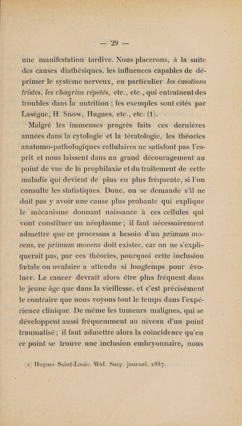 une manifestation tardive. Nous placerons, à la suite des causes diathésiques, les influences capables de dé¬ primer le système nerveux, en particulier les émotions tristes, tes chagrins répétés, etc., etc., qui entraînent des % troubles dans la nutrition ; les exemples sont cités par Lasègue, H. Snow, Hugues, etc., etc. (1). ^ Malgré les immenses progrès faits ces dernières années dans la cytologie et la tératologie, les théories anatomo-pathologiques cellulaires ne satisfont pas Fes- prit et nous laissent dans un grand découragement au point de vue de la prophilaxie et du traitement de cette maladie qui devient de plus en plus fréquente, si Ton consulte les statistiques. Donc, on se demande s’il ne doit pas y avoir une cause plus probante qui explique le mécanisme donnant naissance à ces cellules qui vont constituer un néoplasme; il faut nécessairement admettre que ce processus a besoin d’un priinum ino- vens, ce primiim inovens doit exister, car on ne s’expli¬ querait pas, par ces théories, pourquoi cette inclusion fœtale ou ovulaire a attendu si longtemps pour évo¬ luer. Le cancer devrait alors être plus fréquent dans le jeune âge que dans la vieillesse, et c’est précisément le contraire que nous voyons tout le temps dans l’expé¬ rience clinique. De même les tumeurs malignes, qui se développent aussi fréquemment au niveau d’un point traumatisé ; il faut admettre alors la coïncidence qu’en ce point se trouve une inclusion embryonnaire, nous (i) Ilugucs-Saint-Louis, Méd. Surg, journal, 1887.