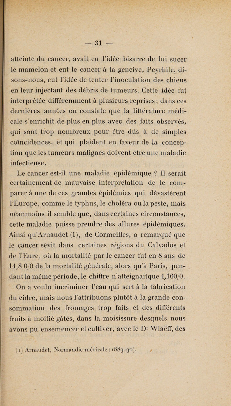 atteinte du cancer, avait eu l’idée bizarre de lui sucer le mamelon et eut le cancer à la gencive, Peyrhile, di¬ sons-nous, eut l’idée de tenter l’inoculation des chiens en leur injectant des débris de tumeurs. Cette idée fut interprétée différemment à plusieurs reprises ; dans ces dernières années on constate que la littérature médi¬ cale s’enrichit de plus en plus avec des faits observés, qui sont trop nombreux pour être dûs à de simples coïncidences, et qui plaident en faveur de la concep¬ tion que les tumeurs malignes doivent être une maladie infectieuse. Le cancer est-il une maladie épidémique ? Il serait certainement de mauvaise interprétation de le com¬ parer à une de ces grandes épidémies qui dévastèrent l’Europe, comme le typhus, le choléra ou la peste, mais néanmoins il semble que, dans certaines circonstances, cette maladie puisse prendre des allures épidémiques. Ainsi qu’Arnaudet (1), de Cormeilles, a remarqué que le cancer sévit dans certaines régions du Calvados et de l’Eure^ où la mortalité par le cancer fut en 8 ans de 14,8 0/0 de la mortalité générale, alors qu’à Paris, pen¬ dant la même période, le chiftre n’atteignaitque 4,160/0. On a voulu incriminer l’eau qui sert à la fabrication du cidre, mais nous l’attribuons plutôt à la grande con¬ sommation des fromages trop faits et des différents fruits à moitié gâtés, dans la moisissure desquels nous avons pu ensemencer et cultiver, avec le Wlaëff, des (i) Arnaudet, Normandie médicale (1889-90).