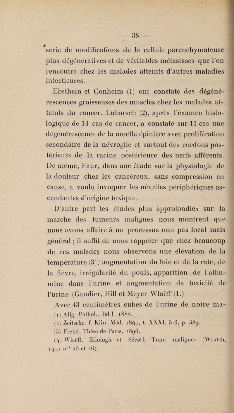 » série de modifications de la cellule parenchymateuse plus dégénératives et de véritables métastases que Ton rencontre chez les malades atteints d’autres maladies infectieuses. Ebsthein et Conheim (1) ont constaté des dégéné¬ rescences graisseuses des muscles chez les malades at-^ teints du cancer. Lubarsch (2), après rexamen histo¬ logique de 14 cas de cancer, a constaté sur 11 cas une dégénérescence de la moelle épinière avec prolifération secondaire de la névroglie et surtout des cordons pos- % térieurs de la racine postérieure des nerfs afférents. De même, Faur, dans une étude sur la physiologie de la douleur chez les cancéreux, sans compression en cause^ a voulu invoquer les névrites périphériques as¬ cendantes d’origine toxique. D’autre part les études plus approfondies sur la marche des tumeurs malignes nous montrent que nous avons affaire à un processus non pas local mais général ; il suffit de nous rappeler que chez beaucoup de ces malades nous observons une élévation de la température (3),’augmentation du foie et de la rate, de la fièvre, irrégularité du pouls, apparition de l’albu¬ mine dans l’urine et augmentation de toxicité de furine (Gandier, Hill et Meyer Wlaëff (1.) Avec 43 centimètres cubes de furine de notre ma- (i) Âllg. Pathol., Bd 1. 1882. (3) Zeitschr. f. Klin. Méd. 1897, t. XXXI, 5-6, p. 689. (3) Fretel, Thèse de Paris, 1896. (4) Wlaëff. Etiologie et Séroth. Tum. malignes (Wratch. 1901 n'’® 26 et 26).