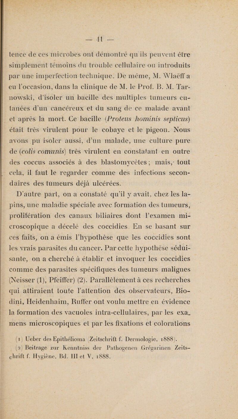 tence de ces microbes ont démontré qn ils peuvent être simplement témoins du trouble cellulaire ou introduits par une imperfection technique. De même, M. Wlaëff a eu l’occasion, dans la clinique de M. le Prof. B. M. Tar- nowski, d’isoler un bacille des multiples tumeurs cu¬ tanées d’un cancéreux et du sang de ce malade avant et après la mort. Ce bacille iProteus hominls septiciis) était très virulent pour le cobaye et le pigeon. Nous avons pu isoler aussi, d’un malade, une culture pure de {colis comiinis) très virulent en constatant en outre des coccns associés à des blastomycètes ; mais,* tout cela, il faut le regarder comme des infections secon¬ daires des tumeurs déjà ulcérées. D’autre part, on a constaté qu’il y avait, chez les la¬ pins, une maladie spéciale avec formation des tumeurs, prolifération des canaux biliaires dont Fexamen mi¬ croscopique a décelé des coccidies En se basant sur ces faits, on a émis l’hypothèse que les coccidies sont les vrais parasites du cancer. Par cette hypothèse sédui¬ sante, on a cherché à établir et invoquer les coccidies comme des parasites spécifiques des tumeurs malignes (Neisser (1), Pfeiffer) (2). Parallèlement à ces recherches qui attiraient toute l’attention des observateurs, Bio- dini, Heidenhaim, Ruffer ont voulu mettre en évidence la formation des vacuoles intra-cellulaires, par les exa_ mens microscopiques et par les fixations et colorations (1) Ueber desEpithélioma :Zeitsclirift f. Dermologie, 1888). (2) Beitrage zur Keniitniss der Palliogenen Grégarinen Zeits¬