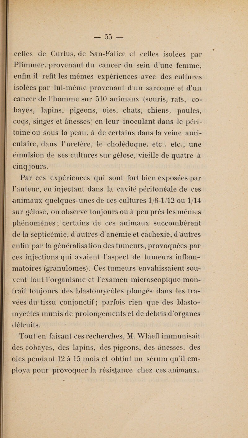 celles de Curtus, de San-Falice et celles isolées par Plimmer, provenant du cancer du sein d’une femme, enfin il refit les mêmes expériences avec des cultures isolées par lui-même provenant d’un sarcome et d’un I cancer de l’homme sur 510 animaux (souris, rats, co- I bayes, lapins, pigeons, oies, chats, chiens, poules, coqs, singes et ânesses^ en leur inoculant dans le péri¬ toine ou sous la peau, à de certains dans la veine auri¬ culaire, dans ruretère, le cholédoque, etc., etc., une émulsion de ses cultures sur gélose, vieille de quatre à cinq jours. Par ces expériences qui sont fort bien exposées par fauteur, en injectant dans la cavité péritonéale de ces animaux quelques-unes de ces cultures 1/8-1/12 ou 1/14 sur gélose, on observe toujours ou à peu près les mêmes phénomènes ; certains de ces animaux succombèrent de la septicémie, d’autres d’anémie et cachexie, d’autres enfin par la généralisation des tumeurs, provoquées par ces injections qui avaient l’aspect de tumeurs inflam¬ matoires (granulomes). Ces tumeurs envahissaient sou¬ vent tout forganisme et l’examen microscopique mon¬ trait toujours des blastomycètes plongés dans les tra¬ vées du tissu conjonctif; parfois rien que des blasto¬ mycètes munis de prolongements et de débris d’organes détruits. Tout en faisant ces recherches, M. Wlâëfl immunisait des cobayes, des lapins, des pigeons, des ânesses, des oies pendant 12 à 15 mois et obtint un sérum qu’il em¬ ploya pour provoquer la résis|ance chez ces animaux.