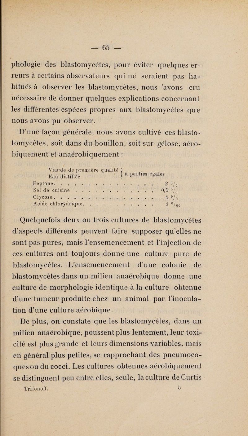 phologie des blastomycètes, pour éviter quelques er¬ reurs à certains observateurs qui ne seraient pas ha¬ bitués à observer les blastomycètes, nous 'avons cru nécessaire de donner quelques explications concernant les différentes espèces propres aux blastomycètes que nous avons pu observer. D’une façon générale, nous avons cultivé ces blasto- tomycètes, soit dans du bouillon, soit sur gélose, aéro- biquement et anaérobiquement : Viande de première qualité j à parties égales Eau distillée Peptone. Sel de cuisine . , Glycose . Acide clilorydrique ; Quelquefois deux ou trois cultures de blastomycètes d’aspects différents peuvent faire supposer qu’elles ne sont pas pures, mais rensemencement et l’injection de ces cultures ont toujours donné une culture pure de blastomycètes. L’ensemencement d’une colonie de blastomycètes dans un milieu anaérobique donne une culture de morphologie identique à la culture obtenue d’une tumeur produite chez un animal par l’inocula¬ tion d’une culture aérobique. De plus, on constate que les blastomycètes, dans un milieu anaérobique, poussent plus lentement, leur toxi¬ cité est plus grande et leurs dimensions variables, mais en général plus petites, se rapprochant des pneumoco¬ ques ou du cocci. Les cultures obtenues aérobiquement se distinguent peu entre elles, seule, la culture deCurtis Trifonod. 5