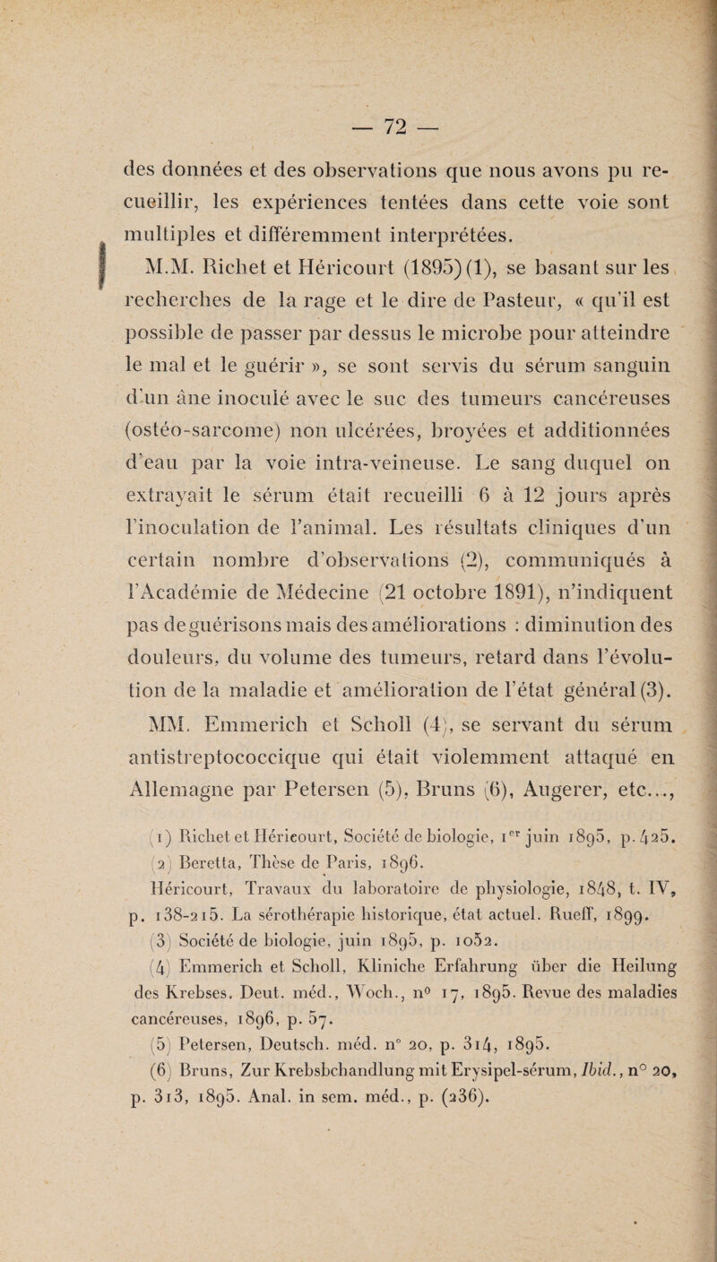 des données et des observations que nous avons pu re¬ cueillir, les expériences tentées dans cette voie sont multiples et différemment interprétées. M.M. Richet et Héricourt (1895) (1), se basant sur les recherches de la rage et le dire de Pasteur, « qu’il est possible de passer par dessus le microbe pour atteindre le mal et le guérir », se sont servis du sérum sanguin dlun âne inoculé avec le suc des tumeurs cancéreuses (ostéo-sarcome) non ulcérées, broyées et additionnées d’eau par la voie intra-veineuse. Le sang duquel on extrayait le sérum était recueilli 6 à 12 jours après l’inoculation de l’animaî. Les résultats cliniques d’un certain nombre d’observations (2), communiqués à l’Académie de Médecine (21 octobre 1891), n’indiquent pas de guérisons mais des améliorations : diminution des douleurs, du volume des tumeurs, retard dans l’évolu¬ tion de la maladie et amélioration de l’état général(3). MM. Emmerich et Scholl (4), se servant du sérum antistreptococcique qui était violemment attaqué en Allemagne par Petersen (5), Bruns (6), Augerer, etc..., (1) Richet et Héricourt, Société de biologie, i®** juin 1896, p.â^S. (2) Beretta, Thèse de Paris, 1896. Héricourt, Travaux du laboratoire de physiologie, 1848, t. IV, p. 138-2 15. La sérothérapie historique, état actuel. Rueff, 1899. (3) Société de biologie, juin 1896, p. 1062. (4) Emmerich et Scholl, Kliniche Erfahrung über die Heilung des Krebses. Deut. méd., Woch., n^ ly, 1895. Revue des maladies cancéreuses, 1896, p. 67. (5) Petersen, Deutsch. méd. n° 20, p. 3i4, 1895. (6) Bruns, Zur Krebsbchandlung mit Erysipel-sérum, Ibid,, n° 20, p. 3i3, 1895. Anal, in sem. méd., p. (236).