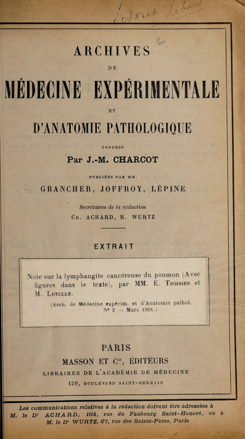 ARCHIVES DE MÉDECINE EXPÉRIMENTALE ET D’ANATOMIE PATHOLOGIQUE FONDEES Par J.-M. CHARCOT PUBLIEES PAR MM . GRANCHER, J O FF R OY, LÉPINE Secrétaires de la rédaction Ch. ACHARD, R. WURTZ EXTRAIT Note sur la lymphangite cancéreuse du poumon (Avec figures dans le texte), par MM. E. Trgisier et M. Letülle. (Ârch. de Médecine expérim. et d’Anatomie pathoi. N* 2 — Mars 1901.) PARIS MASSON ET Ci0, ÉDITEURS LIBRAIRES DE l’aCADÉMIE DE MÉDECINE 120, BOULEVARD SAINT-GERMA IN Les communications relatives à la rédaction doivent être adressées à M. le Dr ACHARD, 164, rue du Faubourg Saint-Honoré, ou a M, le Dr WURTZ, 67, rue des Saints-Pères, Paris