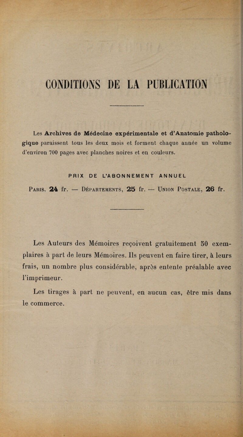 CONDITIONS DE LA PUBLICATION Les Archives de Médecine expérimentale et d’Anatomie patholo¬ gique paraissent tous les deux mois et forment chaque année un volume d’environ 700 pages avec planches noires et en couleurs. PRIX DE L’ABONNEMENT ANNUEL Paris, 24 fr. — Départements, 25 fr. — Union Postale, 26 fr. Les Auteurs des Mémoires reçoivent gratuitement 50 exem¬ plaires à part de leurs Mémoires. Ils peuvent en faire tirer, à leurs frais, un nombre plus considérable, après entente préalable avec l’imprimeur. Les tirages à part ne peuvent, en aucun cas, être mis dans le commerce.