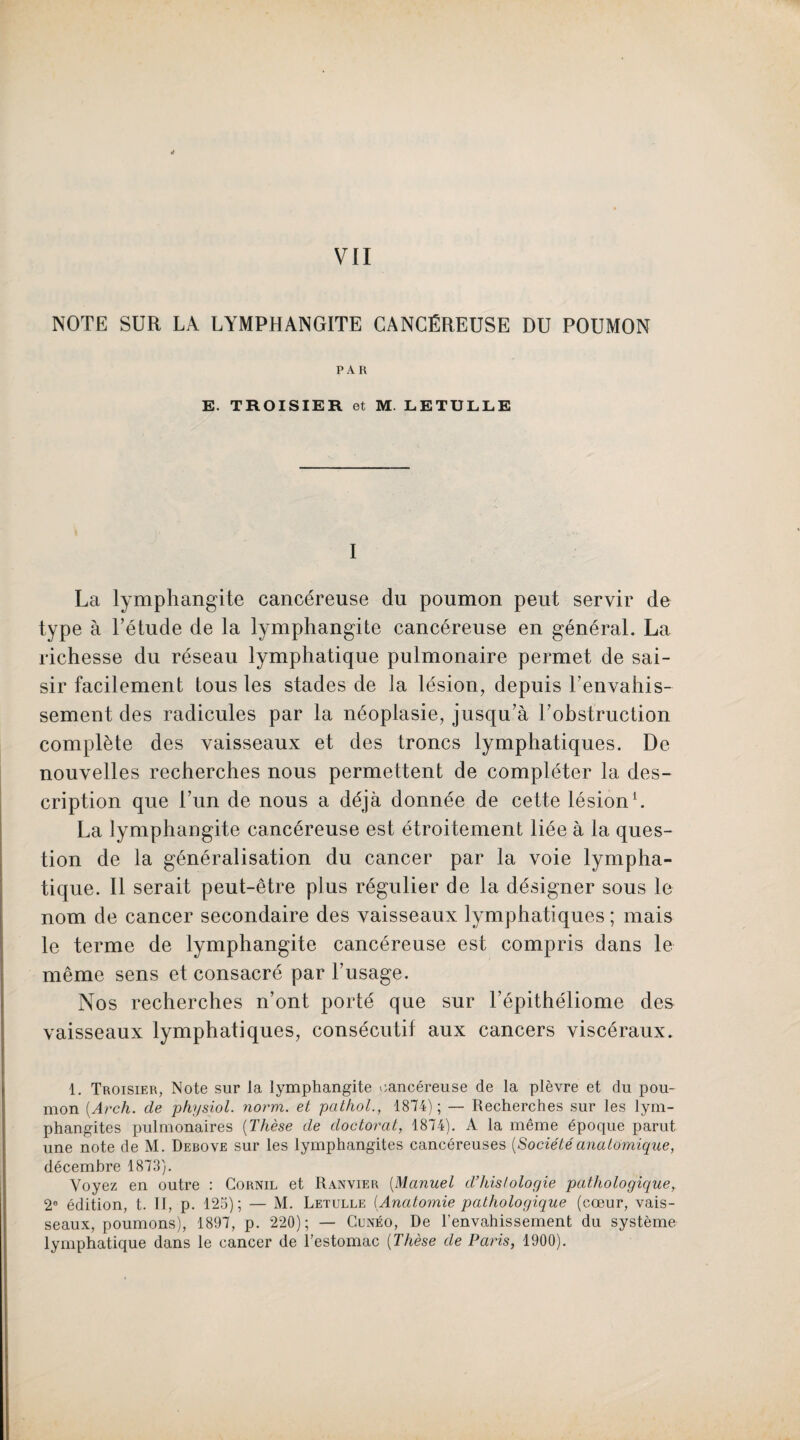 VII NOTE SUR LA LYMPHANGITE CANCÉREUSE DU POUMON PAR E. TROISIER et M. LETULLE I La lymphangite cancéreuse du poumon peut servir de type à l’étude de la lymphangite cancéreuse en général. La richesse du réseau lymphatique pulmonaire permet de sai¬ sir facilement tous les stades de la lésion, depuis l’envahis¬ sement des radicules par la néoplasie, jusqu’à l’obstruction complète des vaisseaux et des troncs lymphatiques. De nouvelles recherches nous permettent de compléter la des¬ cription que l’un de nous a déjà donnée de cette lésion1. La lymphangite cancéreuse est étroitement liée à la ques¬ tion de la généralisation du cancer par la voie lympha¬ tique. Il serait peut-être plus régulier de la désigner sous le nom de cancer secondaire des vaisseaux lymphatiques ; mais le terme de lymphangite cancéreuse est compris dans le même sens et consacré par l’usage. Nos recherches n’ont porté que sur l’épithéliome des vaisseaux lymphatiques, consécutif aux cancers viscéraux. 1. Troisier, Note sur la lymphangite cancéreuse de la plèvre et du pou¬ mon (Arch. de physiol. norm. et pathol., 1874); — Recherches sur les lym¬ phangites pulmonaires (Thèse de doctorat, 1874). A la même épocpie parut une note de M. Debove sur les lymphangites cancéreuses {Sociétéanatomique, décembre 1873). Voyez en outre : Cornil et Ranvier (Manuel d’histologie pathologique, 2e édition, t. II, p. 125); — M. Letulle (.Anatomie pathologique (cœur, vais¬ seaux, poumons), 1897, p. 220); — Cunéo, De l’envahissement du système lymphatique dans le cancer de l’estomac [Thèse de Paris, 1900).