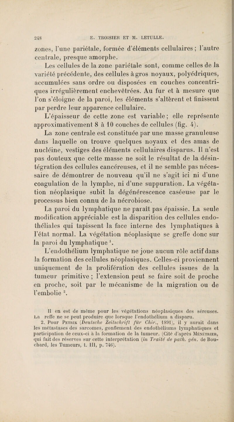 zones, l’une pariétale, formée d’éléments cellulaires ; l’autre centrale, presque amorphe. Les cellules de la zone pariétale sont, comme celles de la variété précédente, des cellules à gros noyaux, polyédriques, accumulées sans ordre ou disposées en couches concentri¬ ques irrégulièrement enchevêtrées. Au fur et à mesure que l’on s’éloigne de la paroi, les éléments s’altèrent et finissent par perdre leur apparence cellulaire. L’épaisseur de cette zone est variable ; elle représente approximativement 8 à 10 couches de cellules (fig. 4). La zone centrale est constituée par une masse granuleuse dans laquelle on trouve quelques noyaux et des amas de nucléine, vestiges des éléments cellulaires disparus. Il n’est pas douteux que cette masse ne soit le résultat de la désin¬ tégration des cellules cancéreuses, et il ne semble pas néces¬ saire de démontrer de nouveau qu’il ne s’agit ici ni d’une coagulation de la lymphe, ni d’une suppuration. La végéta¬ tion néoplasique subit la dégénérescence caséeuse par le processus bien connu de la nécrobiose. La paroi du lymphatique ne paraît pas épaissie. La seule modification appréciable est la disparition des cellules endo¬ théliales qui tapissent la face interne des lymphatiques à l’état normal. La végétation néoplasique se greffe donc sur la paroi du lymphatique L L’endothélium lymphatique ne joue aucun rôle actif dans la formation des cellules néoplasiques. Celles-ci proviennent uniquement de la prolifération des cellules issues de la tumeur primitive ; l’extension peut se faire soit de proche en proche, soit par le mécanisme de la migration ou de l’embolie 2. Il en est de même pour les végétations néoplasiques des séreuses. La reffe ne se peut produire que lorsque l’endothélium a disparu. 2. Pour Petrik (Deutsche Zeitschrift fur Chir., 1891), il y aurait dans les métastases des sarcomes, gonflement des endothéliums lymphatiques et participation de ceux-ci à la formation de la tumeur. (Cité d’après Ménétrier, qui fait des réserves sur cette interprétation (in Traité de path. gén. de Bou¬ chard, les Tumeurs, t. 111, p. 746).