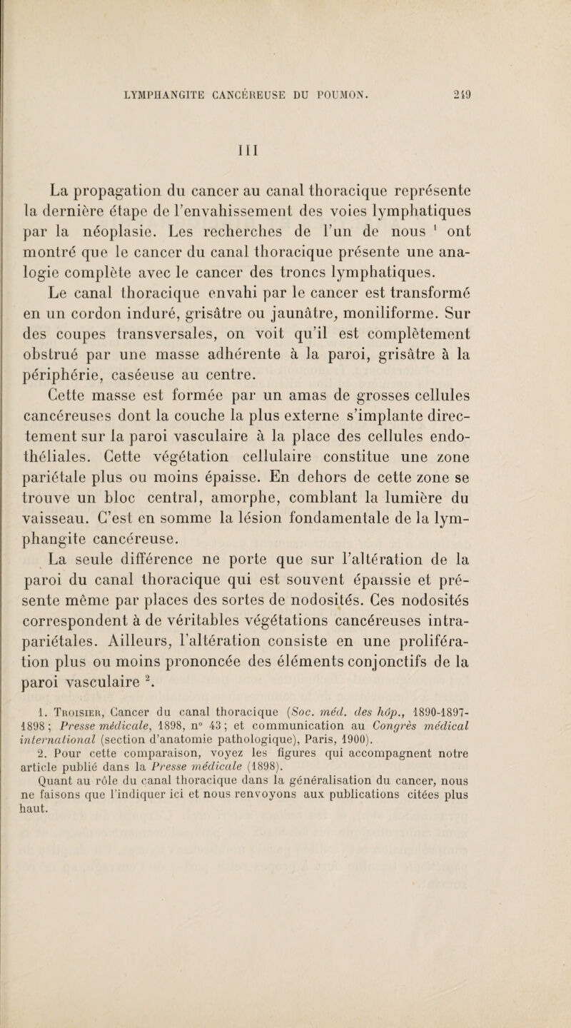 III La propagation du cancer au canal thoracique représente la dernière étape de Y envahissement des voies lymphatiques par la néoplasie. Les recherches de l’un de nous 1 ont montré que le cancer du canal thoracique présente une ana¬ logie complète avec le cancer des troncs lymphatiques. Le canal thoracique envahi par le cancer est transformé en un cordon induré, grisâtre ou jaunâtre,, moniliforme. Sur des coupes transversales, on voit qu’il est complètement obstrué par une masse adhérente à la paroi, grisâtre à la périphérie, caséeuse au centre. Cette masse est formée par un amas de grosses cellules cancéreuses dont la couche la plus externe s’implante direc¬ tement sur la paroi vasculaire à la place des cellules endo¬ théliales. Cette végétation cellulaire constitue une zone pariétale plus ou moins épaisse. En dehors de cette zone se trouve un bloc central, amorphe, comblant la lumière du vaisseau. C’est en somme la lésion fondamentale de la lym¬ phangite cancéreuse. La seule différence ne porte que sur l’altération de la paroi du canal thoracique qui est souvent épaissie et pré¬ sente même par places des sortes de nodosités. Ces nodosités correspondent à de véritables végétations cancéreuses intra- pariétales. Ailleurs, l’altération consiste en une proliféra¬ tion plus ou moins prononcée des éléments conjonctifs de la paroi vasculaire 2. 1. Troisier, Cancer du canal thoracique (Soc. mécl. des hôp., 1890-1897- 1898; Presse médicale, 1898, n° 43; et communication au Congrès médical international (section d’anatomie pathologique), Paris, 1900). 2. Pour cette comparaison, voyez les figures qui accompagnent notre article publié dans la Presse médicale (1898). Quant au rôle du canal thoracique dans la généralisation du cancer, nous ne faisons que l’indiquer ici et nous renvoyons aux publications citées plus haut.