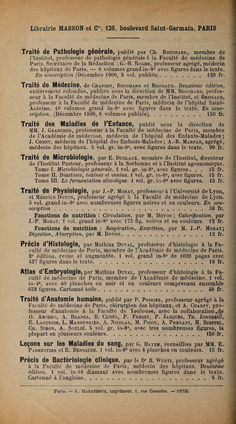 Librairie MASSON et Cie, 120, boulevard Saint-Germain, PARIS Traité de Pathologie générale, publié par Ch, Bouchard, membre de l’Institut, professeur de pathologie générale à la Faculté de médecine de Paris. Secrétaire de la Rédaction : G.-H. Roger, professeur agrégé, médecin des hôpitaux de Paris. — 6 volumes grand in-8° avec figures dans le texte. En souscription (Décembre 1900, 5 vol. publiés).120 fr. Traité de Médecine, de Charcot, Bouchard et Brissaud. Deuxième édition, entièrement refondue, publiée sous la direction de MM. Bouchard, profes¬ seur à la Faculté de médecine de Paris, membre de l’Institut, et Brissaud, professeur à la Faculté de médecine de Paris, médecin de l’hôpital Saint- Antoine. 10 volumes grand in-8° avec figures dans le texte. En sous¬ cription. (Décembre 1900, 6 volumes publiés). ..150 fr. Traité des Maladies de l'Enfance, publié sous la direction de MM. J. Grancher, professeur à la Faculté de médecine de Paris, membre de l’Académie de médecine, médecin de l’hôpital des Enfants-Maiades ; J. Comby, médecin de l’hôpital des Enfants-Maiades ; A.-B. Marfan, agrégé, médecin des hôpitaux. 5 vol. gr. in-8°, avec figures dans le texte. 90 fr. Traité de Microbiologie, par E. Duclaux, membre de l’Institut, directeur de l’Institut Pasteur, professeur à la Sorbonne et à l’Institut agronomique. Tome I. Microbiologie générale. 1 vol. gr. in-8°, avec figures ... 15 fr. Tome II. Diastases, toxines et venins. 1 vol. gr. in-8°, avec figures. 15 fr. Tome III. La fermentation alcoolique. 1 vol. gr. in-8° avec figures. 15 fr. Traité de Physiologie, par J.-P. Morat, professeurà l’Université de Lyon, et Maurice Doyon, professeur agrégé à la Faculté de médecine de Lyon. 5 vol. grand in-8° avec nombreuses figures noires et en couleurs. En sou¬ scription .50 fr. Fonctions de nutrition : Circulation, par M. Doyon ; Calorification, par J.-P. Morat. 1 vol. grand in-8° avec 173 fig. noires et en couleurs. 12 fr. Fonctions de nutrition : Respiration, Excrétion, par M. J.-P. Morat; Digestion, Absorption, par M. Doyon.12 fr. Précis d'Histologie, par Mathias Duval, professeur d’histologie à la Fa¬ culté de médecine de Paris, membre de l’Académie de médecine de Paris. 2e édition, revue et augmentée. 1 vol. grand in-8° de 1020 pages avec 427 figures dans le texte.18 fr. Atlas d’Embryologie, par Mathias Duval, professeur d'histologie à la Fa¬ culté de médecine de Paris, membre de l’Académie de médecine. 1 vol. in-4°, avec 40 planches en noir et en couleurs comprenant ensemble 652 figures. Cartonné toile.48 fr. Traité d’AnatomiO humaine, publié par P. Poirier, professeur agrégé à la Faculté de médecine de Paris, chirurgien des hôpitaux, et A. Charpy, pro¬ fesseur d’anatomie à la Faculté de Toulouse, avec la collaboration,_de O. Amoedo, A. Branca, B. Cunéo, P. Fredet, P. Jacques, Th. Jonnesco, E. Laguesse, L. Manouvrier, A. Nicolas, M. Picou, A. Prenant, H. Rieffel, Ch. Simon, A. Soulié. 5 vol. gr. in-8°, avec très nombreuses figures, la plupart en plusieurs couleurs. 450 fr. Leçons sur les Maladies du sang, par g. Hayem, recueillies par mm. e. Parmentier et R. Bensaude. 1 vol. in-8° avec 4 planches en couleurs. 15 fr. Précis de Bactériologie clinique, par le Dr R. Wurtz, professeur agrégé à Ja Faculté de médecine de Paris, médecin des hôpitaux. Deuxième édition. 1 vol. in-16 diamant avec nombreuses figures dans le texte. Cartonné à l’anglaise.6 fr. Paris. — L. Maretheux, imprimeur, l, rue Cassette. — 19752.