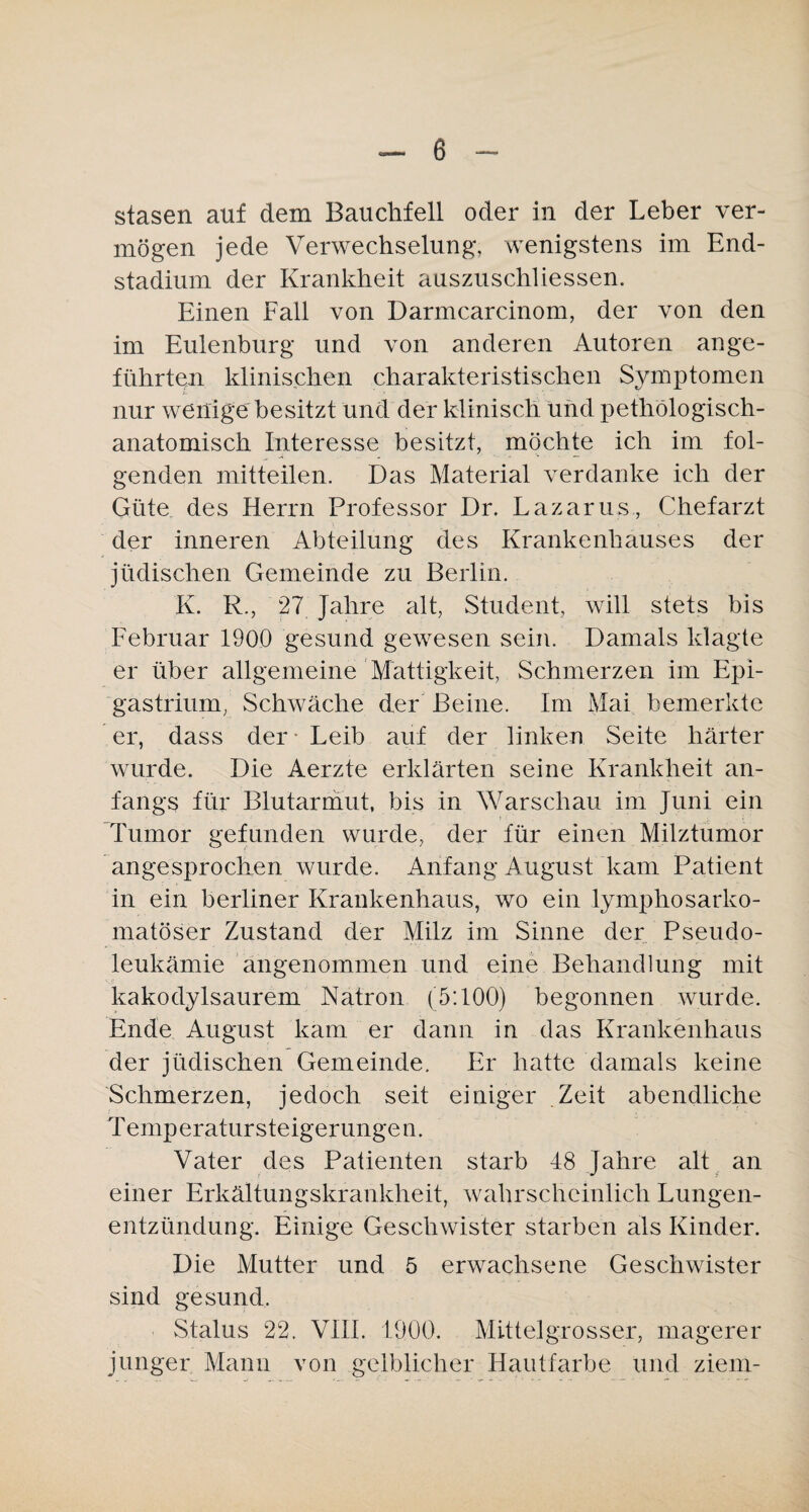 stasen auf dem Bauchfell oder in der Leber ver¬ mögen jede Verwechselung, wenigstens im End¬ stadium der Krankheit auszuschliessen. Einen Fall von Darmcarcinom, der von den im Eulenburg und von anderen Autoren ange¬ führten klinischen charakteristischen Symptomen nur wenige besitzt und der klinisch und pethölogisch- anatomisch Interesse besitzt, möchte ich im fol¬ genden mitteilen. Das Material verdanke ich der Güte des Herrn Professor Dr. Lazarus, Chefarzt der inneren Abteilung des Krankenhauses der jüdischen Gemeinde zu Berlin. K. R., 27 Jahre alt, Student, will stets bis Februar 1900 gesund gewesen sein. Damals klagte er über allgemeine Mattigkeit, Schmerzen im Epi- gastrium, Schwäche der Beine. Im Mai bemerkte er, dass der - Leib auf der linken Seite härter wurde. Die Aerzte erklärten seine Krankheit an¬ fangs für Blutarmut, bis in Warschau im Juni ein Tumor gefunden wurde, der für einen Milztumor angesprochen wurde. Anfang August kam Patient in ein berliner Krankenhaus, wo ein lymphosarko- matöser Zustand der Milz im Sinne der Pseudo¬ leukämie angenommen und eine Behandlung mit kakodylsaurem Natron (5:100) begonnen wurde. Ende August kam er dann in das Krankenhaus der jüdischen Gemeinde. Er hatte damals keine Schmerzen, jedoch seit einiger Zeit abendliche Temperatur Steigerungen. Vater des Patienten starb 48 Jahre alt an einer Erkältungskrankheit, wahrscheinlich Lungen¬ entzündung. Einige Geschwister starben als Kinder. Die Mutter und 5 erwachsene Geschwister sind gesund. Status 22. VIII. 1900. Mittel grosser, magerer junger Mann von gelblicher Hautfarbe und ziem-