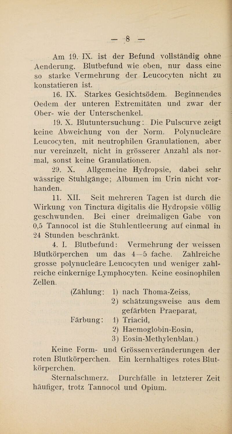- -8 — Am 19. IX. ist der Befund vollständig ohne Aenderung. Blutbefund wie oben, nur dass eine so starke Vermehrung der Leucocyten nicht zu konstatieren ist. 16. IX. Starkes Gesichtsödem. Beginnendes Oedem der unteren Extremitäten und zwar der Ober- wie der Unterschenkel. 19.X. Blutuntersuchung: Die Pulscurve zeigt keine Abweichung von der Norm. Polynucleäre Leucocyten, mit neutrophilen Granulationen, aber nur vereinzelt, nicht in grösserer Anzahl als nor¬ mal, sonst keine Granulationen. 29. X. Allgemeine Hydropsie, dabei sehr wässrige Stuhlgänge; Albumen im Urin nicht vor¬ handen. 11. XII. Seit mehreren Tagen ist durch die Wirkung von Tinctura digitalis die Hydropsie völlig geschwunden. Bei einer dreimaligen Gabe von 0,5 Tannocol ist die Stuhlentleerung auf einmal in 24 Stunden beschränkt. 4. I. Blutbefund: Vermehrung der weissen Blutkörperchen um das 4—5 fache. Zahlreiche grosse polynucleäre Leucocyten und weniger zahl¬ reiche einkernige Lymphocyten. Keine eosinophilen Zellen. (Zählung: 1) nach Thoma-Zeiss, 2) schätzungsweise aus dem gefärbten Praeparat, Färbung: 1) Triacid, 2) Haemoglobin-Eosin, 3) Eosin-Methylenblau.3 Keine Form- und Grössenveränderungen der roten Blutkörperchen. Ein kernhaltiges rotes Blut¬ körperchen. Sternalschmerz. Durchfälle in letzterer Zeit häufiger, trotz Tannocol und Opium.