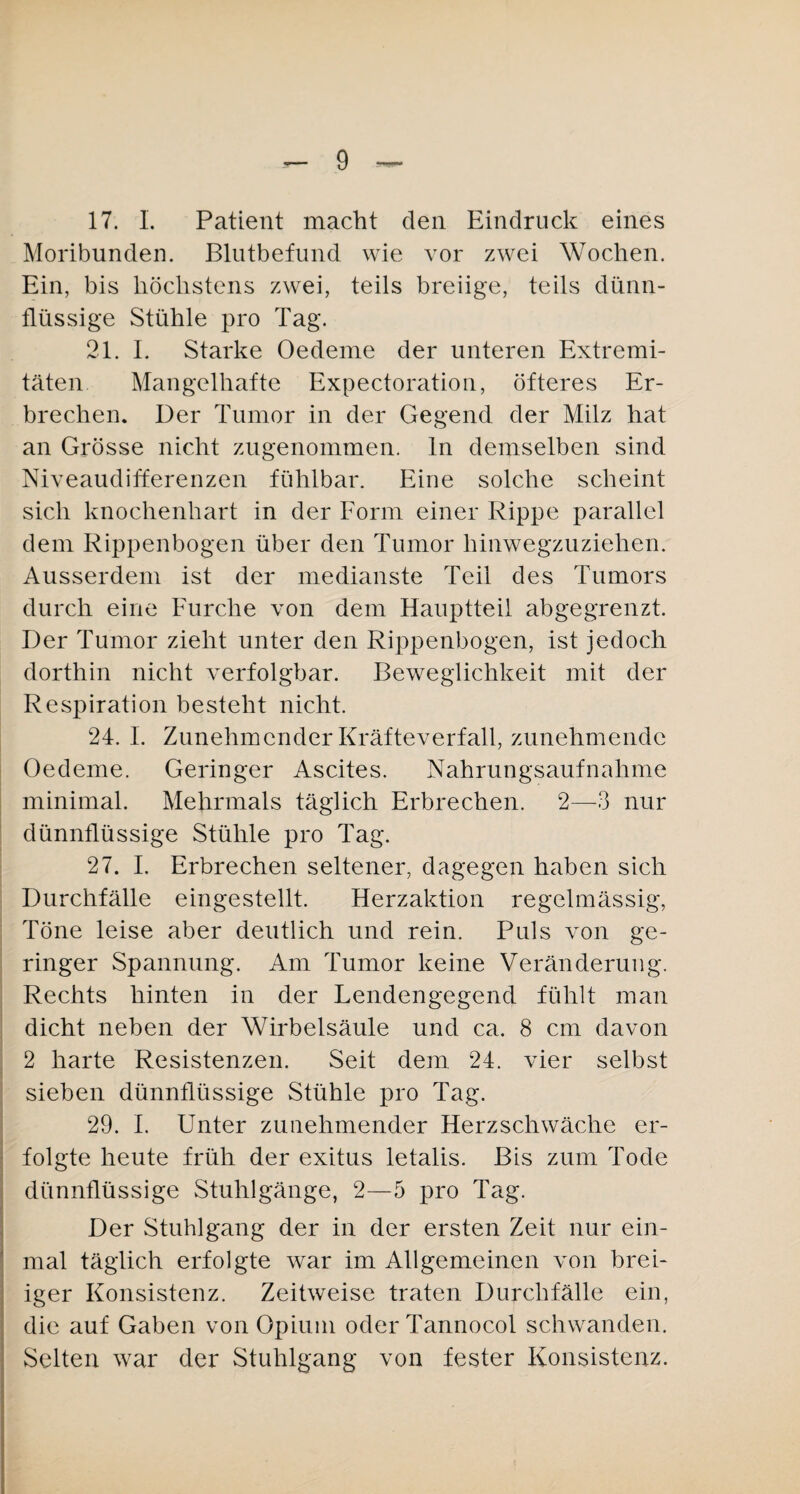 17. 1. Patient macht den Eindruck eines Moribunden. Blutbefund wie vor zwei Wochen. Ein, bis höchstens zwei, teils breiige, teils dünn¬ flüssige Stühle pro Tag. 21. I. Starke Oedeme der unteren Extremi¬ täten Mangelhafte Expectoration, öfteres Er¬ brechen. Der Tumor in der Gegend der Milz hat an Grösse nicht zugenommen, ln demselben sind Niveaudifferenzen fühlbar. Eine solche scheint sich knochenhart in der Form einer Rippe parallel dem Rippenbogen über den Tumor hinwegzuziehen. Ausserdem ist der medianste Teil des Tumors durch eine Furche von dem Hauptteil abgegrenzt. Der Tumor zieht unter den Rippenbogen, ist jedoch dorthin nicht verfolgbar. Beweglichkeit mit der Respiration besteht nicht. 24. I. Zunehmender Kräfteverfall, zunehmende Oedeme. Geringer Ascites. Nahrungsaufnahme minimal. Mehrmals täglich Erbrechen. 2—3 nur dünnflüssige Stühle pro Tag. 27. I. Erbrechen seltener, dagegen haben sich Durchfälle eingestellt. Herzaktion regelmässig, Töne leise aber deutlich und rein. Puls von ge¬ ringer Spannung. Am Tumor keine Veränderung. Rechts hinten in der Lendengegend fühlt man dicht neben der Wirbelsäule und ca. 8 cm davon 2 harte Resistenzen. Seit dem 24. vier selbst sieben dünnflüssige Stühle pro Tag. 29. I. Unter zunehmender Herzschwäche er¬ folgte heute früh der exitus letalis. Bis zum Tode dünnflüssige Stuhlgänge, 2—5 pro Tag. Der Stuhlgang der in der ersten Zeit nur ein¬ mal täglich erfolgte war im Allgemeinen von brei¬ iger Konsistenz. Zeitweise traten Durchfälle ein, die auf Gaben von Opium oder Tannocol schwanden. Selten war der Stuhlgang von fester Konsistenz.