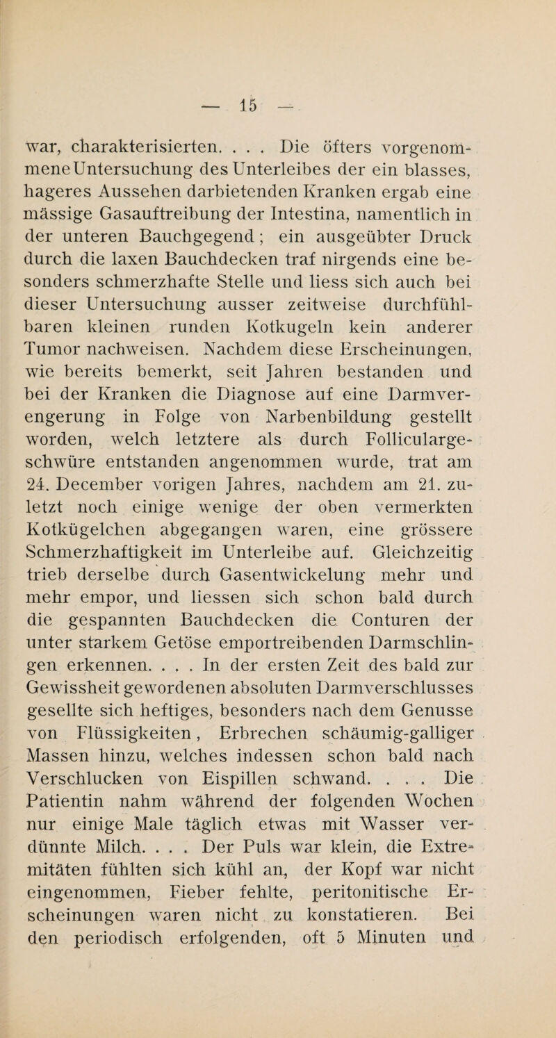 war, charakterisierten. ... Die öfters vor genom¬ mene Untersuchung des Unterleibes der ein blasses, hageres Aussehen darbietenden Kranken ergab eine massige Gasauftreibung der Intestina, namentlich in der unteren Bauchgegend; ein ausgeübter Druck durch die laxen Bauchdecken traf nirgends eine be¬ sonders schmerzhafte Stelle und liess sich auch bei dieser Untersuchung ausser zeitweise durchfühl¬ baren kleinen runden Kotkugeln kein anderer Tumor nachweisen. Nachdem diese Erscheinungen, wie bereits bemerkt, seit Jahren bestanden und bei der Kranken die Diagnose auf eine Darmver¬ engerung in Folge von Narbenbildung gestellt worden, welch letztere als durch Follicularge- schwüre entstanden angenommen wurde, trat am 24. December vorigen Jahres, nachdem am 21. zu¬ letzt noch einige wenige der oben vermerkten Kotkügelchen abgegangen waren, eine grössere Schmerzhaftigkeit im Unterleibe auf. Gleichzeitig trieb derselbe durch Gasentwickelung mehr und mehr empor, und liessen sich schon bald durch die gespannten Bauchdecken die Conturen der unter starkem Getöse emportreibenden Darmschlin¬ gen erkennen. ... In der ersten Zeit des bald zur Gewissheit gewordenen absoluten Darmverschlusses gesellte sich heftiges, besonders nach dem Genüsse von Flüssigkeiten, Erbrechen schaumig-galliger Massen hinzu, welches indessen schon bald nach Verschlucken von Eispillen schwand. . . . Die Patientin nahm während der folgenden Wochen nur einige Male täglich etwas mit Wasser ver¬ dünnte Milch. . . . Der Puls war klein, die Extre¬ mitäten fühlten sich kühl an, der Kopf war nicht eingenommen, Fieber fehlte, peritonitische Er¬ scheinungen waren nicht zu konstatieren. Bei den periodisch erfolgenden, oft 5 Minuten und