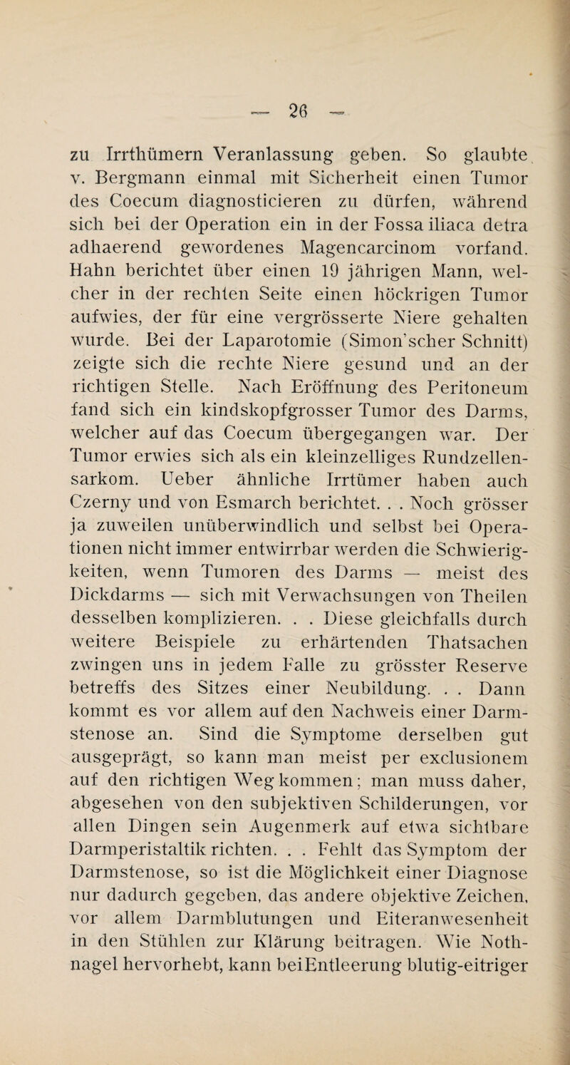 zu Irrthümern Veranlassung geben. So glaubte v. Bergmann einmal mit Sicherheit einen Tumor des Coecum diagnosticieren zu dürfen, während sich bei der Operation ein in der Fossa iliaca detra adhaerend gewordenes Magencarcinom vorfand. Hahn berichtet über einen 19 jährigen Mann, wel¬ cher in der rechten Seite einen höckrigen Tumor aufwies, der für eine vergrösserte Niere gehalten wurde. Bei der Laparotomie (Simon scher Schnitt) zeigte sich die rechte Niere gesund und an der richtigen Stelle. Nach Eröffnung des Peritoneum fand sich ein kindskopfgrosser Tumor des Darms, welcher auf das Coecum übergegangen war. Der Tumor erwies sich als ein kleinzelliges Rundzellen¬ sarkom. Ueber ähnliche Irrtümer haben auch Czerny und von Esmarch berichtet. . . Noch grösser ja zuweilen unüberwindlich und selbst bei Opera¬ tionen nicht immer entwirrbar werden die Schwierig¬ keiten, wenn Tumoren des Darms — meist des Dickdarms — sich mit Verwachsungen von Th eilen desselben komplizieren. . . Diese gleichfalls durch weitere Beispiele zu erhärtenden Thatsachen zwingen uns in jedem Falle zu grösster Reserve betreffs des Sitzes einer Neubildung. . . Dann kommt es vor allem auf den Nachweis einer Darm¬ stenose an. Sind die Symptome derselben gut ausgeprägt, so kann man meist per exclusionem auf den richtigen Weg kommen; man muss daher, abgesehen von den subjektiven Schilderungen, vor allen Dingen sein Augenmerk auf etwa sichtbare Darmperistaltik richten. . . Fehlt das Symptom der Darmstenose, so ist die Möglichkeit einer Diagnose nur dadurch gegeben, das andere objektive Zeichen, vor allem Darmblutungen und Eiteranwesenheit in den Stühlen zur Klärung beitragen. Wie Noth¬ nagel hervorhebt, kann bei Entleerung blutig-eitriger