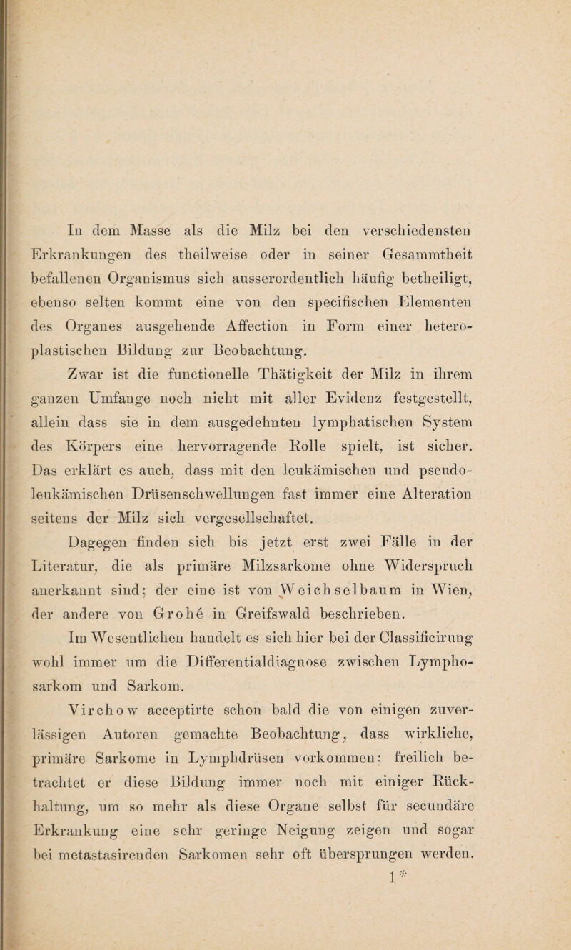 Erkrankungen des tlieilweise oder in seiner Gesammtheit befallenen Organismus sich ausserordentlich häufig betheiligt, ebenso selten kommt eine von den specifischen Elementen des Organes ausgehende Affection in Form einer hetero- plastischen Bildung zur Beobachtung. Zwar ist die functioneile Thätigkeit der Milz in ihrem ganzen Umfange noch nicht mit aller Evidenz festgestellt, allein dass sie in dem ausgedehnten lymphatischen System des Körpers eine hervorragende Bolle spielt, ist sicher. Das erklärt es auch, dass mit den leukämischen und pseudo¬ leukämischen Drüsenschwellungen fast immer eine Alteration seitens der Milz sich vergesellschaftet. Dagegen finden sich bis jetzt erst zwei Fälle in der Literatur, die als primäre Milzsarkome ohne Widerspruch anerkannt sind: der eine ist von .Weichselbaum in Wien, der andere von Grohe in Greifswald beschrieben. Im Wesentlichen handelt es sich hier bei der Classificirung wohl immer um die Differentialdiagnose zwischen Lympho¬ sarkom und Sarkom. Virchow acceptirte schon bald die von einigen zuver¬ lässigen Autoren gemachte Beobachtung, dass wirkliche, primäre Sarkome in Lymphdrüsen verkommen; freilich be¬ trachtet er diese Bildung immer noch mit einiger Bück- haltung, um so mehr als diese Organe selbst für secundäre Erkrankung eine sehr geringe Neigung zeigen und sogar bei metastasirenden Sarkomen sehr oft übersprungen werden. 1*