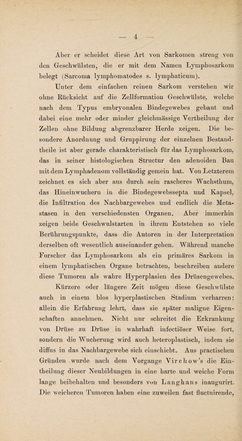 Aber er scheidet diese Art von Sarkomen streng von den Geschwülsten, die er mit dem Namen Lymphosarkom belegt (Sarcoma lymphomatodes s. lymphaticum). Unter dem einfachen reinen Sarkom verstehen wir ohne Rücksicht auf die Zellformation Geschwülste, welche nach dem Typus embryonalen Bindegewebes gebaut und dabei eine mehr oder minder gleichmässige Vertheilung der Zellen ohne Bildung abgrenzbarer Herde zeigen. Die be¬ sondere Anordnuug und Gruppirung der einzelnen Bestand- theile ist aber gerade charakteristisch für das Lymphosarkom, das in seiner histologischen Structur den adenoiden Bau mit dem Lymphadenom vollständig gemein hat. Von Letzterem zeichnet es sich aber aus durch sein rascheres Wachsthum, das Hineinwuchern in die Bindegewebssepta und Kapsel, die Infiltration des Nachbargewebes und endlich die Meta¬ stasen in den verschiedensten Organen. Aber immerhin zeigen beide Geschwulstarten in ihrem Entstehen so viele Berührungspunkte, dass die Autoren in der Interpretation derselben oft wesentlich auseinander gehen. Während manche Forscher das Lymphosarkom als ein primäres Sarkom in einem lymphatischen Organe betrachten, beschreiben andere diese Tumoren als wahre Hyperplasien des Drüseugewebes. Kürzere oder längere Zeit mögen diese Geschwülste auch in einem blos hyperplastischen Stadium verharren; allein die Erfahrung lehrt, dass sie später maligne Eigen¬ schaften annehmen. Nicht nur schreitet die Erkrankung von Drüse zu Drüse in wahrhaft infectiöser Weise fort, sondern die Wucherung wird auch heteroplastisch, indem sie diffus in das Nachbargewebe sich einschiebt. Aus practischen Gründen wurde nach dem Vorgänge Virchow’s die Ein- theilung dieser Neubildungen in eine harte und weiche Form lange beibehalten und besonders von Langhaus inaugurirt. Die weicheren Tumoren haben eine zuweilen fast fluctuirende,