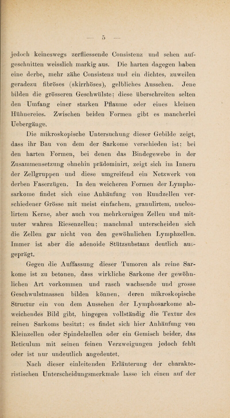 jedoch keineswegs zerfliessende Consistenz und sehen auf¬ geschnitten weisslich markig aus. Die harten dagegen haben eine derbe, mehr zähe Consistenz und ein dichtes, zuweilen geradezu fibröses (skirrhöses), gelbliches Aussehen. Jene bilden die grösseren Geschwülste; diese überschreiten selten den Umfang einer starken Pflaume oder eines kleinen Hühnereies. Zwischen beiden Formen gibt es mancherlei Uebergäuge. Die mikroskopische Untersuchung dieser Gebilde zeigt, dass ihr Bau von dem der Sarkome verschieden ist; bei den harten Formen, bei denen das Bindegewebe in der Zusammensetzung ohnehin prädominirt, zeigt sich im Innern der Zellgruppen und diese umgreifend ein Netzwerk von derben Faserzügen. In den weicheren Formen der Lympho¬ sarkome findet sich eine Anhäufung von Rundzellen ver¬ schiedener Grösse mit meist einfachem, granulirtem, nucleo- lirtem Kerne, aber auch von mehrkernigen Zellen und mit¬ unter wahren Riesenzellen; manchmal unterscheiden sich die Zellen gar nicht von den gewöhnlichen Lymphzellen. Immer ist aber die adenoide Stützsubstanz deutlich aus¬ geprägt. Gegen die Auffassung dieser Tumoren als reine Sar¬ kome ist zu betonen, dass wirkliche Sarkome der gewöhn¬ lichen Art Vorkommen und rasch wachsende und grosse Geschwulstmassen bilden können, deren mikroskopische Structur ein von dem Aussehen der Lymphosarkome ab¬ weichendes Bild gibt, hingegen vollständig die Textur des reinen Sarkoms besitzt; es findet sich hier Anhäufung von Kleinzellen oder Spindelzellen oder ein Gemisch beider, das Reticulum mit seinen feinen Verzweigungen jedoch fehlt oder ist nur undeutlich angedeutet. Nach dieser einleitenden Erläuterung der charakte¬ ristischen Unterscheidungsmerkmale lasse ich einen auf der