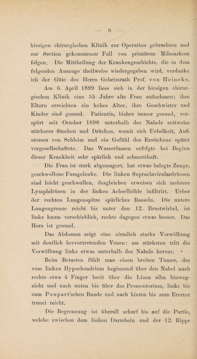 hiesigen chirurgischen Klinik zur Operation gebrachten und zur Section gekommenen Fall von primärem Milzsarkom folgen. Die Mittheilung der Krankengeschichte, die in dem folgenden Auszuge theilweise wiedergegeben wird, verdanke ich der Güte des Herrn Geheimrath Prof, von Heineke. Am 6. April 1899 liess sich in der hiesigen chirur¬ gischen Klinik eine 55 Jahre alte Frau aufnehmen; ihre Eltern erreichten ein hohes Alter, ihre Geschwister und Kinder sind gesund. Patientin, bisher immer gesund, ver¬ spürt seit October 1898 unterhalb des Nabels zeitweise stärkeres Stechen und Drücken, womit sich Uebelkeit, Anf- stossen von Schleim und ein Gefühl des Erstickens später vergesellschaftete. Das Wasserlassen erfolgte bei Beginn dieser Krankheit sehr spärlich und schmerzhaft. Die Frau ist stark abgemagert, hat etwas belegte Zunge, geschwollene Fussgelenke. Die linken Supraclaviculardrüssen sind leicht geschwollen, desgleichen erweisen sich mehrere Lymphdrüsen in der linken Achselhöhle infiltrirt. Ueber der rechten Lungenspitze spärliches Rasseln. Die untere Lun gengrenze reicht bis unter den 12. Brustwirbel, ist links kaum verschieblich, rechts dagegen etwas besser. Das Herz ist gesund. Das Abdomen zeigt eine ziemlich starke Vorwölbung mit deutlich hervortretenden Venen; am stärksten tritt die Vorwölbung links etwas unterhalb des Nabels hervor. Beim Betasten fühlt man einen breiten Tumor, der vom linken Hypochondrium beginnend über den Nabel nach rechts etwa 4 Finger breit über die Linea alba hinweg¬ zieht und nach unten bis über das Promontorium, links bis zum Poupart’schen Bande und nach hinten bis zum Erector trunci reicht. Die Begrenzung ist überall scharf bis auf die Partie, welche zwischen dem linken Darmbein und der 12. Rippe