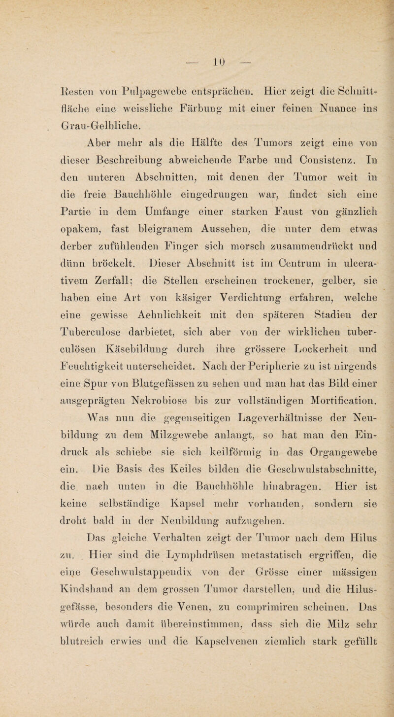 Kesten von Pulpagewebe entsprächen. Hier zeigt die Schnitt¬ fläche eine weissliche Färbung mit einer feinen Nuance ins Grau-Gelbliche. Aber mehr als die Hälfte des Tumors zeigt eine von dieser Beschreibung abweichende Farbe und Consistenz. In den unteren Abschnitten, mit denen der Tumor weit in die freie Bauchhöhle eingedrungen war, findet sich eine Partie in dem Umfange einer starken Faust von gänzlich opakem, fast bleigrauem Aussehen, die unter dem etwas derber zufühlenden Finger sich morsch zusammendrückt und dünn bröckelt. Dieser Abschnitt ist im Centrum in ulcera- tivem Zerfall; die Stellen erscheinen trockener, gelber, sie haben eine Art von käsiger Verdichtung erfahren, welche eine gewisse Aehnlichkeit mit den späteren Stadien der Tuberculose darbietet, sich aber von der wirklichen tuber- culösen Käsebildung durch ihre grössere Lockerheit und Feuchtigkeit unterscheidet. Nach der Peripherie zu ist nirgends eine Spur von Blutgefässen zu sehen und man hat das Bild einer ausgeprägten Nekrobiose bis zur vollständigen Mortification. Was nun die gegenseitigen Lageverhältnisse der Neu¬ bildung zu dem Milzgewebe anlangt, so hat man den Ein¬ druck als schiebe sie sich keilförmig in das Organgewebe ein. Die Basis des Keiles bilden die Geschwulstabschnitte, die nach unten in die Bauchhöhle hinabragen. Hier ist keine selbständige Kapsel mehr vorhanden, sondern sie droht bald in der Neubildung aufzngehen. Das gleiche Verhalten zeigt der Tumor nach dem Hilus zu. Hier sind die Lymphdrüsen metastatisch ergriffen, die eine Geschwulstappendix von der Grösse einer mässigen Kindshand an dem grossen Tumor darstellen, und die Hilus- gefässe, besonders die Venen, zu comprimiren scheinen. Das würde auch damit übereinstimmen, dass sich die Milz sehr blutreich erwies und die Kapselvenen ziemlich stark gefüllt