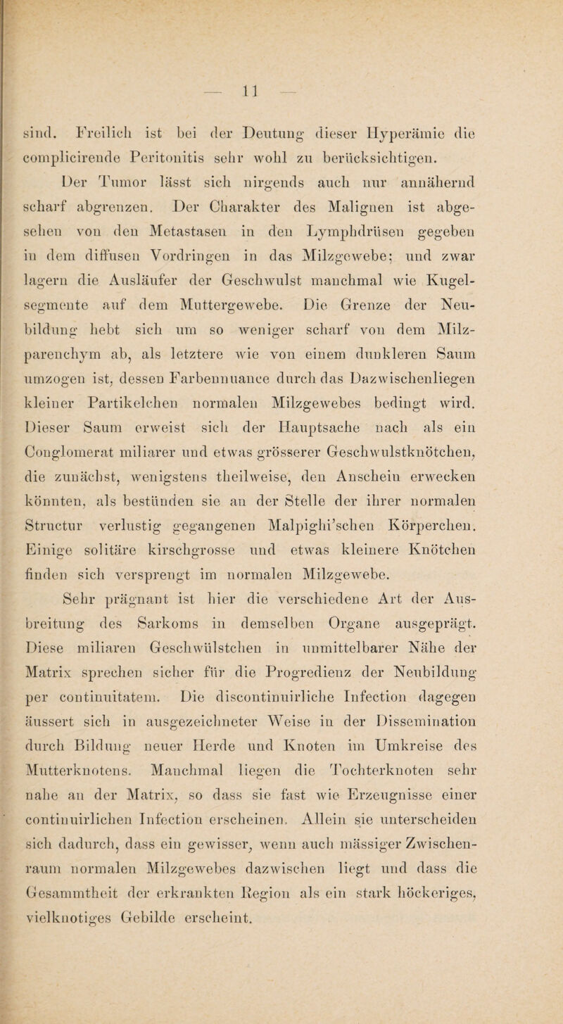 sind. Freilich ist bei der Deutung dieser Hyperämie die complicireude Peritonitis sehr wohl zu berücksichtigen. Der Tumor lässt sich nirgends auch nur annähernd scharf abgrenzen. Der Charakter des Malignen ist abge¬ sehen von den Metastasen in den Lymplulriisen gegeben in dem diffusen Vordringen in das Milzgewebe; und zwar lagern die Ausläufer der Geschwulst manchmal wie Kugel¬ segmente auf dem Muttergewebe. Die Grenze der Neu¬ bildung hebt sich um so weniger scharf von dem Milz¬ parenchym ab, als letztere wie von einem dunkleren Saum umzogen ist. desseD Farbennuauce durch das Dazwischenliegen kleiner Partikelchen normalen Milzgewebes bedingt wird. Dieser Saum erweist sich der Hauptsache nach als ein Couglomerat miliarer und etwas grösserer Geschwulstknötchen, die zunächst, wenigstens theilweise, den Anscheiu erwecken könnten, als bestünden sie an der Stelle der ihrer normalen Structur verlustig gegangenen Malpighi’schen Körperchen. Einige solitäre kirschgrosse und etwas kleinere Knötchen finden sich versprengt im normalen Milzgewebe. Sehr prägnant ist hier die verschiedene Art der Aus¬ breitung des Sarkoms in demselben Organe ausgeprägt. Diese miliaren Geschwülstchen in unmittelbarer Nähe der Matrix sprechen sicher für die Progredienz der Neubildung per continuitatem. Die discontinuirliche Infection dagegen äussert sich in ausgezeichneter Weise in der Dissemination durch Bildung neuer Herde und Knoten im Umkreise des Mutterknotens. Manchmal liegen die Tochterknoten sehr nahe an der Matrix, so dass sie fast wie Erzeugnisse einer continuirlichen Infection erscheinen. Allein sie unterscheiden sich dadurch, dass ein gewisser, wenn auch mässiger Zwischen¬ raum normalen Milzgewebes dazwischen liegt und dass die Gesammtheit der erkrankten Region als ein stark höckeriges, vielknotiges Gebilde erscheint.