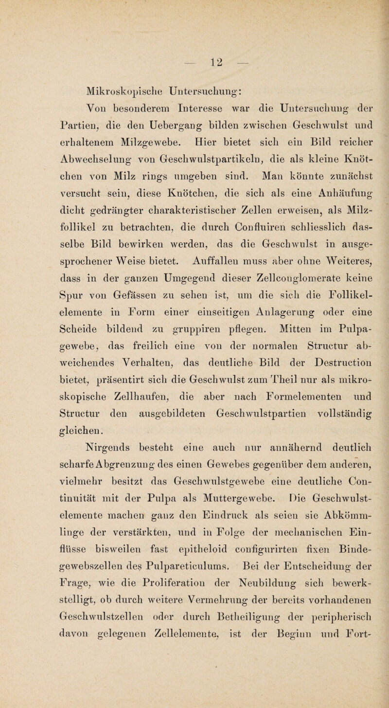 Mikroskopische Untersuchung: Von besonderem Interesse war die Untersuchung der Partien, die den Uebergang bilden zwischen Geschwulst und erhaltenem Milzgewebe. Hier bietet sich ein Bild reicher Abwechselung von Geschwulstpartikeln, die als kleine Knöt¬ chen von Milz rings umgeben sind. Man könnte zunächst versucht sein, diese Knötchen, die sich als eine Anhäufung dicht gedrängter charakteristischer Zellen erweisen, als Milz¬ follikel zu betrachten, die durch Confluiren schliesslich das¬ selbe Bild bewirken werden, das die Geschwulst in ausge¬ sprochener Weise bietet. Auffalleu muss aber ohne Weiteres, dass in der ganzen Umgegend dieser Zellcouglomerate keine Spur von Gefässen zu sehen ist, um die sich die Follikel¬ elemente in Form einer einseitigen Anlagerung oder eine Scheide bildend zu gruppiren pflegen. Mitten im Pulpa¬ gewebe, das freilich eine von der normalen Structur ab¬ weichendes Verhalten, das deutliche Bild der Destruction bietet, präsentirt sich die Geschwulst zum Theil nur als mikro¬ skopische Zellhaufen, die aber nach Formelementen und Structur den ausgebildeten Geschwulstpartien vollständig gleichen. Nirgends besteht eine auch nur annähernd deutlich scharfe Abgrenzung des einen Gewebes gegenüber dem anderen, vielmehr besitzt das Geschwulstgewebe eine deutliche Con- tinuität mit der Pulpa als Muttergewebe. Die Geschwulst¬ elemente machen ganz den Eindruck als seien sie Abkömm¬ linge der verstärkten, und in Folge der mechanischen Ein¬ flüsse bisweilen fast epitheloid configurirten fixen Binde¬ gewebszellen des Pulpareticulums. Bei der Entscheidung der Frage, wie die Proliferation der Neubildung sich bewerk¬ stelligt, ob durch weitere Vermehrung der bereits vorhandenen Geschwulstzellen oder durch Betheiligung der peripherisch davon gelegenen Zellelemente, ist der Beginn und Fort-