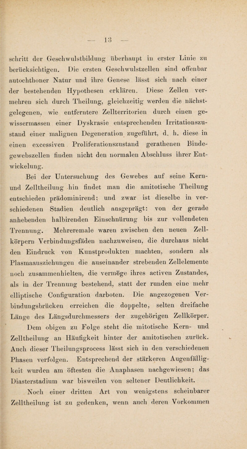 berücksichtigen. Die ersten Geschwulstzellen sind offenbar autochthoner Natur und ihre Genese lässt sich nach einer der bestehenden Hypothesen erklären. Diese Zellen ver¬ mehren sich durch Theilung, gleichzeitig werden die nächst¬ gelegen en; wie entferntere Zellterritorien durch einen ge- wissermassen einer Dyskrasie entsprechenden Irritationszu¬ stand einer malignen Degeneration zugeführt, d. h. diese in einen excessiven Proliferationszustand gerathenen Binde¬ gewebszellen finden nicht den normalen Abschluss ihrer Ent¬ wickelung. Bei der Untersuchung des Gewebes auf seine Kern- und Zelltheilung hin findet man die amitotische Theilung entschieden prädominirend; und zwar ist dieselbe in ver¬ schiedenen Stadien deutlich ausgeprägt: von der gerade anhebenden halbirenden Einschnürung bis zur vollendeten Trennung. Mehreremale waren zwischen den neuen Zell¬ körpern Verbindungsfäden nachzuweisen, die durchaus nicht den Eindruck von Kunstprodukten machten, sondern als Plasmaausziehungeu die auseinander strebenden Zellelemente noch zusammenhielten, die vermöge ihres activen Zustandes, als in der Trennung bestehend, statt der runden eine mehr elliptische Configuration darboten. Die angezogenen Ver¬ bindungsbrücken erreichen die doppelte, selten dreifache Länge des Längsdurchmessers der zugehörigen Zellkörper. Dem obigen zu Folge steht die mitotische Kern- und Zelltheilung an Häufigkeit hinter der amitotischen zurück. Auch dieser Theilungsprocess lässt sich in den verschiedenen Phasen verfolgen. Entsprechend der stärkeren Augenfällig¬ keit wurden am öftesten die Anaphasen nachgewiesen; das Diasterstadium war bisweilen von seltener Deutlichkeit. Noch einer dritten Art von wenigstens scheinbarer Zelltheilung ist zu gedenken, wenn auch deren Vorkommen