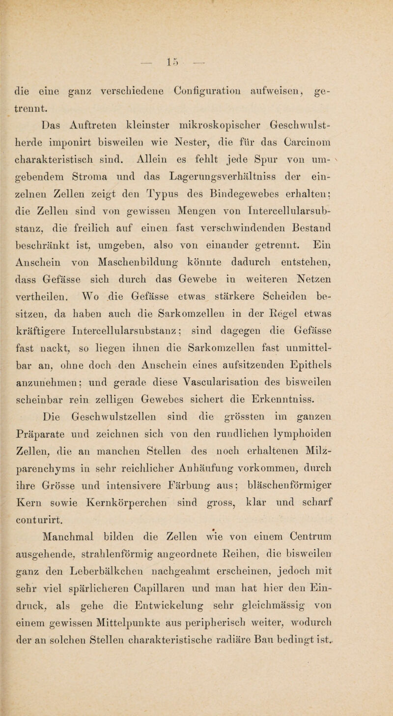 ir3 die eine ganz verschiedene Confignration aufweisen, ge¬ trennt. Das Auftreten kleinster mikroskopischer Gesellwulst- herde imponirt bisweilen wie Nester, die für das Carcinom charakteristisch sind. Allein es fehlt jede Spur von um- ' gebendem Stroma und das Lagerungsverhältniss der ein¬ zelnen Zellen zeigt den Typus des Bindegewebes erhalten: die Zellen sind von gewissen Mengen von Intercellularsub- stanz, die freilich auf einen fast verschwindenden Bestand beschränkt ist, umgeben, also von einander getrennt. Ein Anschein von Maschenbildung könnte dadurch entstehen, dass Gefässe sich durch das Gewebe in weiteren Netzen vertheilen. Wo die Gefässe etwas stärkere Scheiden be¬ sitzen, da haben auch die Sarkomzellen in der Regel etwas kräftigere Intercellularsubstanz; sind dagegen die Gefässe fast nackt, so liegen ihnen die Sarkomzellen fast unmittel¬ bar an, ohne doch den Anschein eines aufsitzenden Epithels anzunehmen; und gerade diese Vascularisation des bisweilen scheinbar rein zelligen Gewebes sichert die Erkenntniss. Die Geschwulstzellen sind die grössten im ganzen Präparate und zeichnen sich von den rundlichen lymplioiden Zellen, die an manchen Stellen des noch erhaltenen Milz¬ parenchyms in sehr reichlicher Anhäufung Vorkommen, durch ihre Grösse und intensivere Färbung aus; bläschenförmiger Kern sowie Kernkörperchen sind gross, klar und scharf conturirt. # Manchmal bilden die Zellen wie von einem Centrum ausgehende, strahlenförmig angeordnete Reihen, die bisweilen ganz den Leberbälkchen nachgeahmt erscheinen, jedoch mit sehr viel spärlicheren Capillaren und man hat hier den Ein¬ druck, als gehe die Entwickelung sehr gleichmässig von einem gewissen Mittelpunkte aus peripherisch weiter, wodurch der an solchen Stellen charakteristische radiäre Bau bedingt ist.
