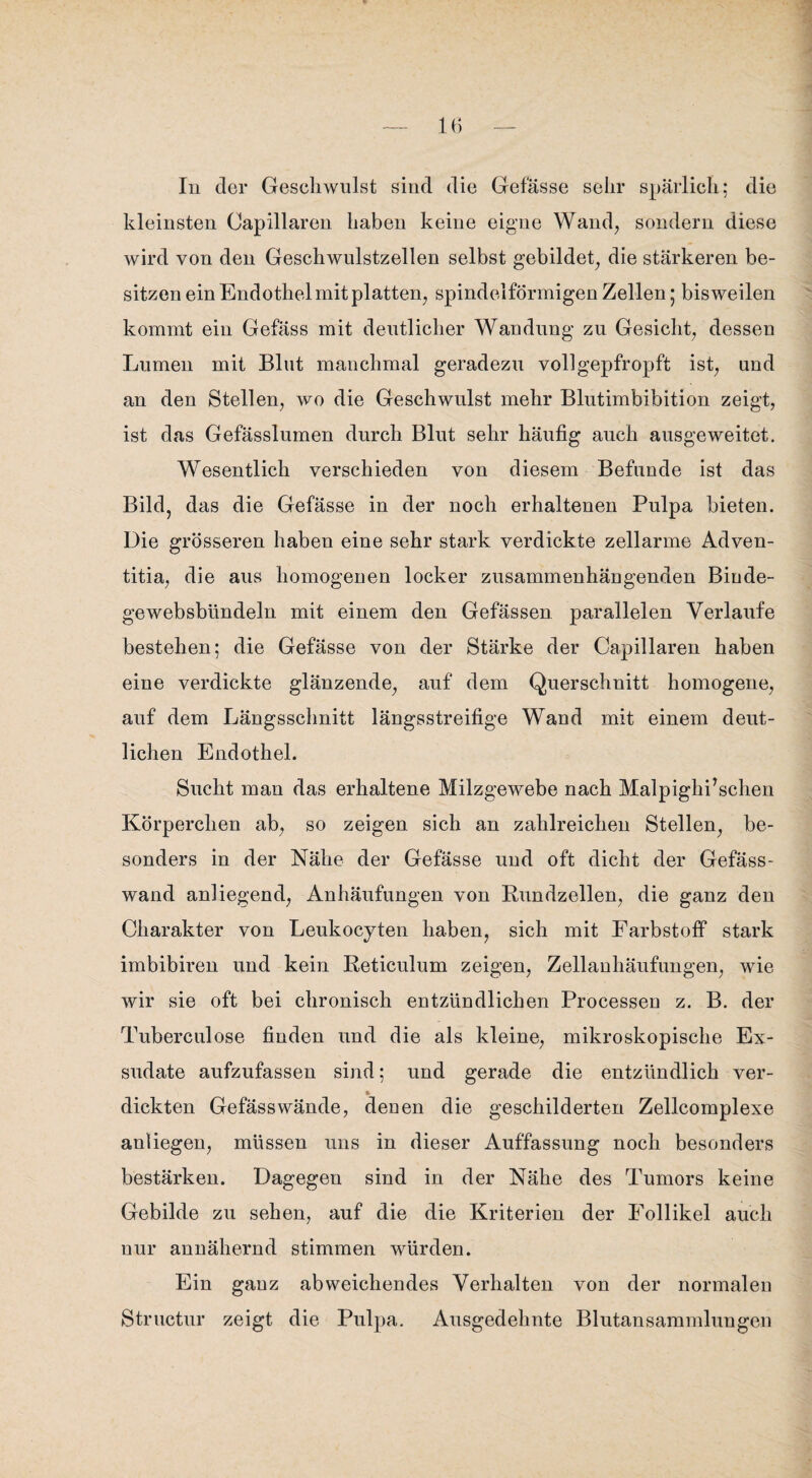In der Geschwulst sind die Gefässe sehr spärlich; die kleinsten Capillaren haben keine eigne Wand, sondern diese wird von den Geschwulstzellen selbst gebildet, die stärkeren be¬ sitzen ein Endothel mit platten, spindelförmigen Zellen; bisweilen kommt ein Gefäss mit deutlicher Wandung zu Gesicht, dessen Lumen mit Blut manchmal geradezu vollgepfropft ist, und an den Stellen, wo die Geschwulst mehr Blutimbibition zeigt, ist das Gefässlumen durch Blut sehr häufig auch ausgeweitet. Wesentlich verschieden von diesem Befunde ist das Bild, das die Gefässe in der noch erhaltenen Pulpa bieten. Die grösseren haben eine sehr stark verdickte zellarme Adven- titia, die aus homogenen locker zusammenhängenden Binde- gewebsbündeln mit einem den Gefässen parallelen Verlaufe bestehen; die Gefässe von der Stärke der Capillaren haben eine verdickte glänzende, auf dem Querschnitt homogene, auf dem Längsschnitt längsstreifige Wand mit einem deut¬ lichen Endothel. Sucht man das erhaltene Milzgewebe nach Malpighi’schen Körperchen ab, so zeigen sich an zahlreichen Stellen, be¬ sonders in der Nähe der Gefässe und oft dicht der Gefäss- wand anliegend, Anhäufungen von Bundzellen, die ganz den Charakter von Leukocyten haben, sich mit Farbstoff stark imbibiren und kein Reticulum zeigen, Zellanhäufungen, wie wir sie oft bei chronisch entzündlichen Processeu z. B. der Tuberculose finden und die als kleine, mikroskopische Ex¬ sudate aufzufassen sind; und gerade die entzündlich ver- % dickten Gefäss wände, denen die geschilderten Zellcomplexe anliegen, müssen uns in dieser Auffassung noch besonders bestärken. Dagegen sind in der Nähe des Tumors keine Gebilde zu sehen, auf die die Kriterien der Follikel auch nur annähernd stimmen würden. Ein gauz abweichendes Verhalten von der normalen Structur zeigt die Pulpa. Ausgedehnte Blutansammluugen