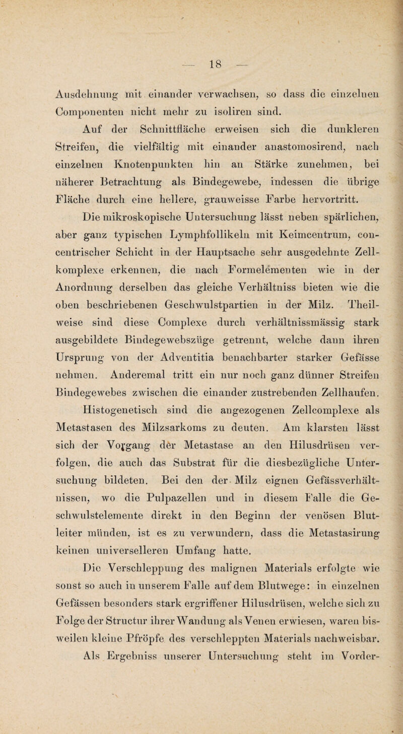 Ausdehnung mit einander verwachsen, so dass die einzelnen Componenten nicht mehr zu isoliren sind. Auf der Schnittfläche erweisen sich die dunkleren Streifen, die vielfältig mit einander anastomosirend, nach einzelnen Knotenpunkten hin an Stärke zunehmen, bei näherer Betrachtung als Bindegewebe, indessen die übrige Fläche durch eine hellere, grauweisse Farbe hervortritt. Die mikroskopische Untersuchung lässt neben spärlichen, aber ganz typischen Lymphfollikeln mit Keimcentrum, con- centrischer Schicht in der Hauptsache sehr ausgedehnte Zell¬ komplexe erkennen, die nach Formelementen wie in der Anordnung derselben das gleiche Verhältniss bieten wie die oben beschriebenen Geschwulstpartien in der Milz. Theil- weise sind diese Complexe durch verhältnissmässig stark ausgebildete Bindegewebsziige getrennt, welche daun ihren Ursprung von der Adventitia benachbarter starker Gefässe nehmen. Anderemal tritt ein nur noch ganz dünner Streifen Bindegewebes zwischen die einander zustrebenden Zellhaufen. Histogenetisch sind die angezogenen Zellcomplexe als Metastasen des Milzsarkoms zu deuten. Am klarsten lässt sich der Vorgang der Metastase an den Hilusdrüsen ver¬ folgen, die auch das Substrat für die diesbezügliche Unter¬ suchung bildeten. Bei den der Milz eignen Gefässverhält- nissen, wo die Pulpazellen und in diesem Falle die Ge¬ schwulstelemente direkt in den Beginn der venösen Blut¬ leiter münden, ist es zu verwundern, dass die Metastasirung keinen universelleren Umfang hatte. Die Verschleppung des malignen Materials erfolgte wie sonst so auch in unserem Falle auf dem Blutwege: in einzelnen Gefässen besonders stark ergriffener Hilusdrüsen, welche sich zu Folge der Structur ihrer Wandung als Venen erwiesen, waren bis¬ weilen kleine Pfropfe des verschleppten Materials nachweisbar. Als Ergebniss unserer Untersuchung steht im Vorder-