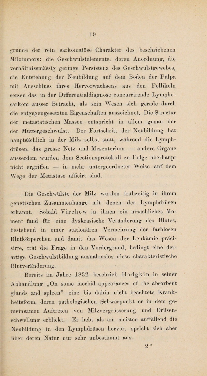 gründe der rein sarkomatöse Charakter des beschriebenen Milztumors: die Geschwulstelemente, deren Anordnung, die verhältnissmässig geringe Persistenz des Geschwulstgewebes, die Entstehung der Neubildung auf dem Boden der Pulpa mit Ausschluss ihres Hervor Wachsens aus den Follikeln setzen das in der Differentialdiagnose concurrirende Lympho¬ sarkom ausser Betracht, als sein Wesen sich gerade durch die entgegengesetzten Eigenschaften auszeichnet. Die Structur der metastatischen Massen entspricht in allem genau der der Muttergeschwulst. Der Fortschritt der Neubildung hat hauptsächlich in der Milz selbst statt, während die Lymph- drüsen, das grosse Netz und Mesenterium -— andere Organe ausserdem wurden dem Sectionsprotokoll zu Folge überhaupt nicht ergriffen — in mehr untergeordneter Weise auf dem Wege der Metastase afficirt sind. Die Geschwülste der Milz wurden frühzeitig in ihrem genetischen Zusammenhänge mit denen der Lymplidrüsen erkannt. Sobald Virchow in ihnen ein ursächliches Mo¬ ment fand für eine dyskrasische Veränderung des Blutes, bestehend in einer stationären Vermehrung der farblosen Blutkörperchen und damit das Wesen der Leukämie präci- sirte, trat die Frage in den Vordergrund, bedingt eine der¬ artige Geschwulstbildung ausnahmslos diese charakteristische Bl ut, Veränderung. Bereits im Jahre 1832 beschrieb Hodgkin in seiner Abhandlung „On some morbid appearances of the absorbent glands and spieen“ eine bis dahin nicht beachtete Krank¬ heitsform, deren pathologischen Schwerpunkt er in dem ge¬ meinsamen Auftreten von Milzvergrösserung und Drüsen¬ schwellung erblickt. Er hebt als am meisten auffallend die Neubildung in den Lymplidrüsen hervor, spricht sich aber über deren Natur nur sehr unbestimmt aus.