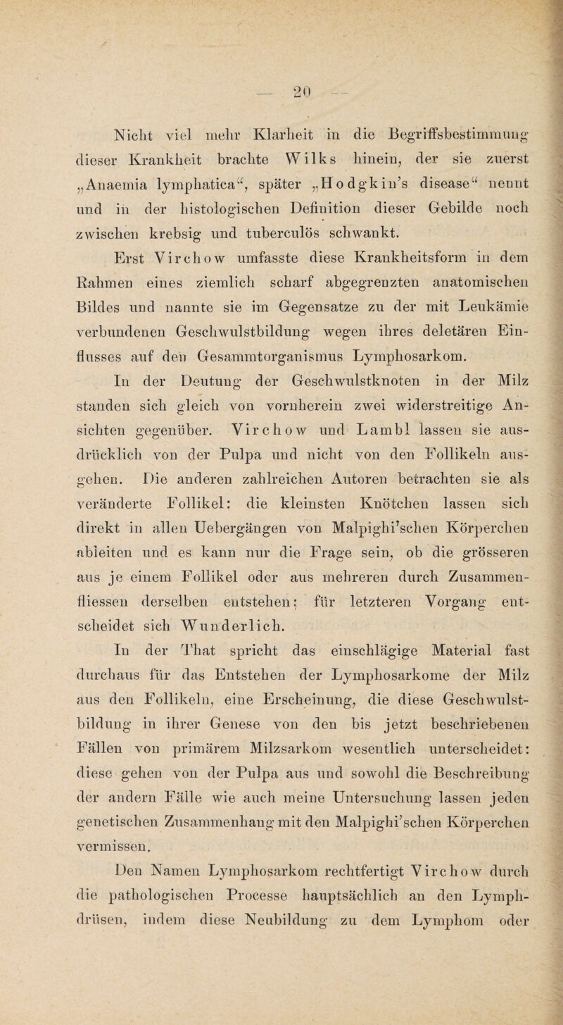 Nicht viel mehr Klarheit in die Begriffsbestimmung dieser Krankheit brachte Wilks hinein, der sie zuerst „Anaemia lymphatica“, später „Hodgkin’s disease“ neunt und in der histologischen Definition dieser Gebilde noch zwischen krebsig und tuberculös schwankt. Erst Virchow umfasste diese Krankheitsform in dem Rahmen eines ziemlich scharf abgegrenzten anatomischen Bildes und nannte sie im Gegensätze zu der mit Leukämie verbundenen Geschwulstbildung wegen ihres deletären Ein¬ flusses auf den Gesammtorganismus Lymphosarkom. In der Deutung der Geschwulstknoten in der Milz standen sich gleich von vornherein zwei widerstreitige An¬ sichten gegenüber. Virchow und Lambl lassen sie aus¬ drücklich von der Pulpa und nicht von den Follikeln ans¬ gehen. Die anderen zahlreichen Antoren betrachten sie als veränderte Follikel: die kleinsten Knötchen lassen sich direkt in allen Uebergängen von Malpighhschen Körperchen ableiten und es kann nur die Frage sein, ob die grösseren aus je einem Follikel oder aus mehreren durch Zusammen¬ flüssen derselben entstehen; für letzteren Vorgang ent¬ scheidet sich Wunderlich. In der That spricht das einschlägige Material fast durchaus für das Entstehen der Lymphosarkome der Milz aus den Follikeln, eine Erscheinung, die diese Geschwulst¬ bildung in ihrer Genese von den bis jetzt beschriebenen Fällen von primärem Milzsarkom wesentlich unterscheidet: diese gehen von der Pulpa aus und sowohl die Beschreibung der andern Fälle wie auch meine Untersuchung lassen jeden genetischen Zusammenhang mit den Malpighi’schen Körperchen vermissen. Den Namen Lymphosarkom rechtfertigt Virchow durch die pathologischen Processe hauptsächlich an den Lymph- drüsen, indem diese Neubildung zu dem Lymphom oder