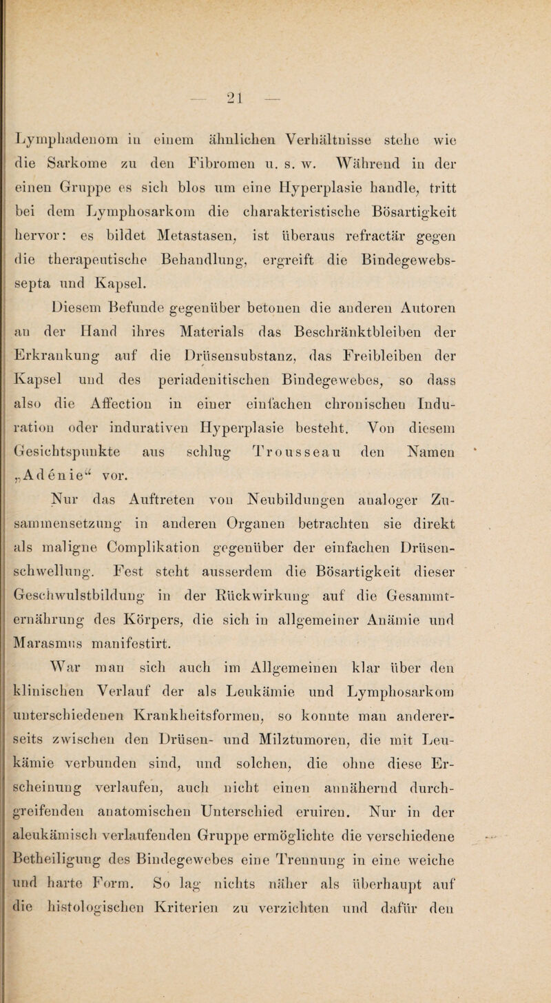 Lyinphadenom iu einem ähnlichen Verhältnisse stehe wie die Sarkome zu den Fibromen n. s. w. Während in der einen Gruppe es sicli blos um eine Hyperplasie handle, tritt bei dem Lymphosarkom die charakteristische Bösartigkeit hervor: es bildet Metastasen, ist überaus refractär gegen die therapeutische Behandlung, ergreift die Bindegewebs- septa und Kapsel. Diesem Befunde gegenüber betonen die anderen Autoren au der Hand ihres Materials das Beschränktbleiben der Erkrankung auf die Drüsensubstanz, das Freibleiben der Kapsel und des periadenitischen Bindegewebes, so dass also die Atfection in einer einfachen chronischen Indu¬ ration oder indurativen Hyperplasie besteht. Von diesem Gesichtspunkte aus schlug Trousseau den Namen „Adenieu vor. Nur das Auftreten von Neubildungen analoger Zu¬ sammensetzung in anderen Organen betrachten sie direkt als maligne Complikation gegenüber der einfachen Drüsen- schwellung. Fest steht ausserdem die Bösartigkeit dieser Geschwulstbildung in der Rückwirkung auf die Gesammt- ernährung des Körpers, die sich in allgemeiner Anämie und Marasmus manifestirt. War man sich auch im Allgemeinen klar über den klinischen Verlauf der als Leukämie und Lymphosarkom unterschiedenen Krankheitsformen, so konnte man anderer¬ seits zwischen den Drüsen- und Milztumoren, die mit Leu¬ kämie verbunden sind, und solchen, die ohne diese Er¬ scheinung verlaufen, auch nicht einen annähernd durch- | greifenden anatomischen Unterschied eruiren. Nur in der aleukämisch verlaufenden Gruppe ermöglichte die verschiedene , Betheiligung des Bindegewebes eine Trennung in eine weiche und harte Form. So lag nichts näher als überhaupt auf die histologischen Kriterien zu verzichten und dafür den