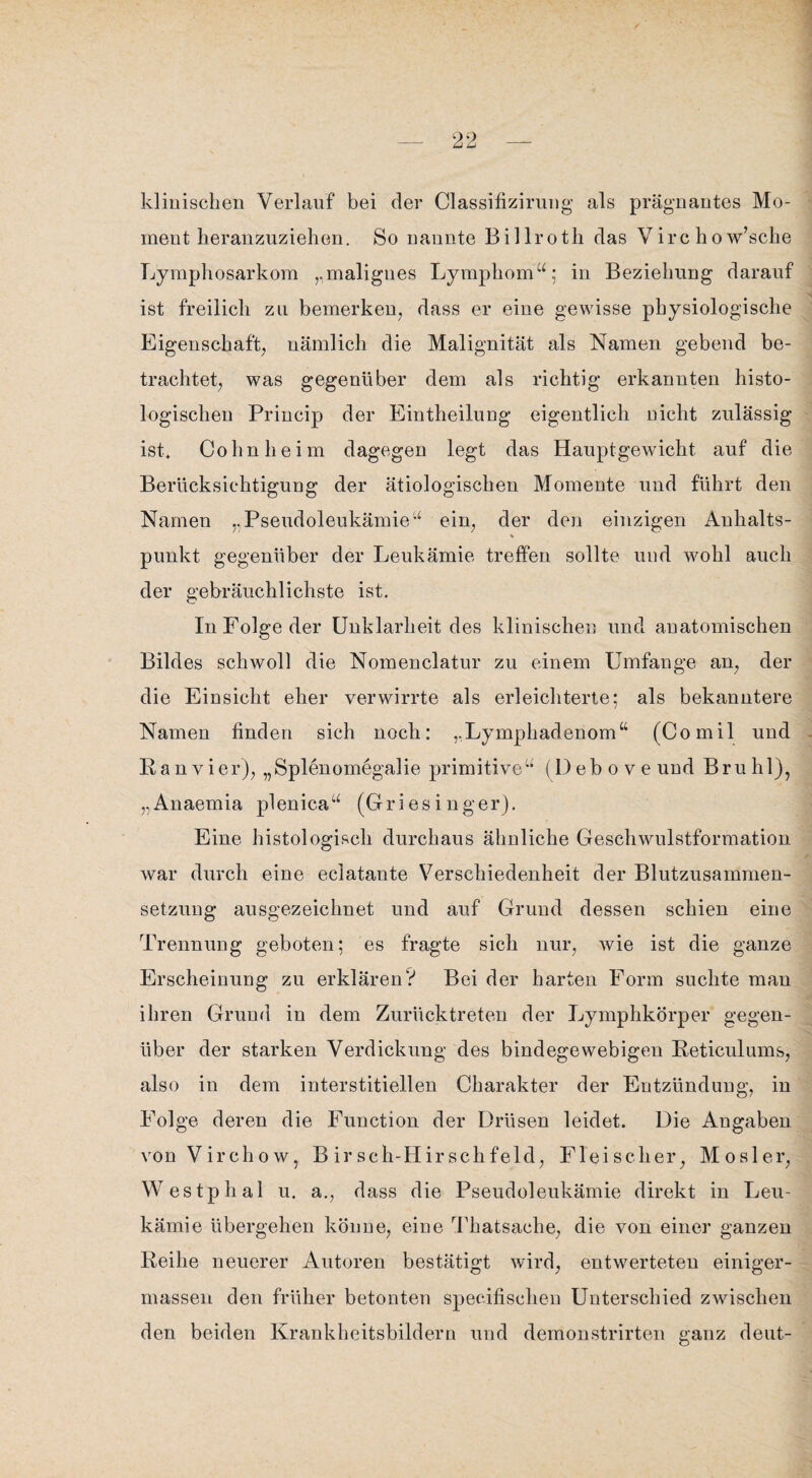 klinischen Verlauf bei der Classifizirung als prägnantes Mo¬ ment heranzuziehen. So nannte Billrotli das Virc ho w’sche Lymphosarkom „malignes Lymphom“; in Beziehung darauf ist freilich zu bemerken, dass er eine gewisse physiologische Eigenschaft, nämlich die Malignität als Namen gebend be¬ trachtet, was gegenüber dem als richtig erkannten histo¬ logischen Princip der Eintheilung eigentlich nicht zulässig ist, Cohn heim dagegen legt das Hauptgewicht auf die Berücksichtigung der ätiologischen Momente und führt den Namen ..Pseudoleukämie“ ein, der den einzigen Anhalts- punkt gegenüber der Leukämie treffen sollte und wohl auch der gebräuchlichste ist. In Folge der Unklarheit des klinischen und anatomischen Bildes schwoll die Nomenclatur zu einem Umfange an, der die Einsicht eher verwirrte als erleichterte; als bekanntere Namen finden sich noch: „Lymphaderiom“ (Comil und Ran vier), „Splenomegalie primitive“ (l)ebo veund Bruhl), „Anaemia plenica“ (Griesinger). Eine histologisch durchaus ähnliche Geschwulstformation war durch eine eclatante Verschiedenheit der Blutzusammen¬ setzung ausgezeichnet und auf Grund dessen schien eine Trennung geboten; es fragte sich nur, wie ist die ganze Erscheinung zu erklären? Bei der harten Form suchte man ihren Grund in dem Zurücktreten der Lymphkörper gegen¬ über der starken Verdickung des bindegewebigen Reticulums, also in dem interstitiellen Charakter der Entzündung, in Folge deren die Function der Drüsen leidet. Die Angaben von Virchow, B ir sch-Hirschfeld, Fleischer, Mosler, Westphal u. a., dass die Pseudoleukämie direkt in Leu¬ kämie übergehen könne, eine Thatsache, die von einer ganzen Reihe neuerer Autoren bestätigt wird, entwerteten einiger- massen den früher betonten specifisclien Unterschied zwischen den beiden Krankheitsbildern und demonstrirten ganz deut-