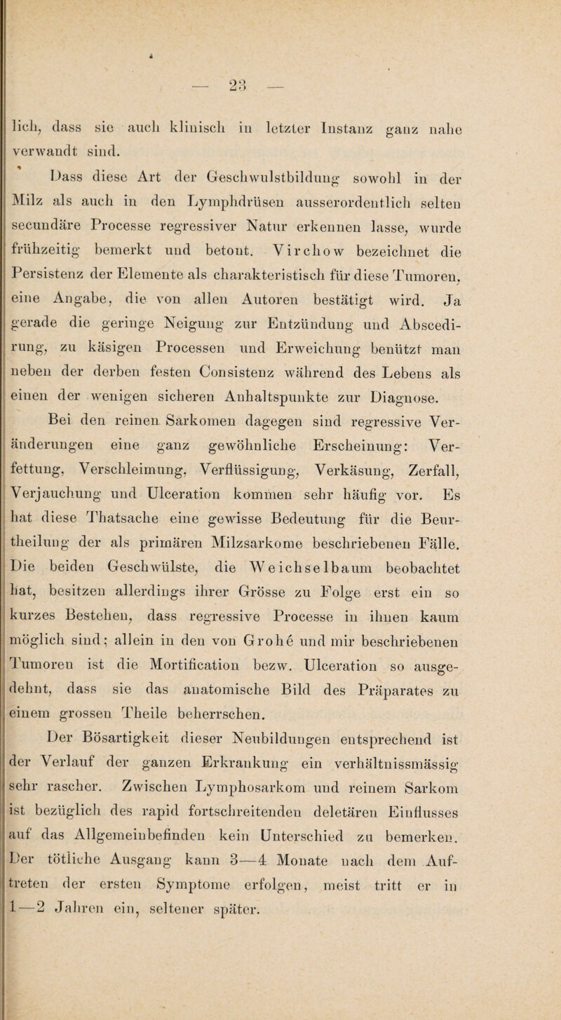 lieh, dass sic auch klinisch in letzter Instanz ganz nahe verwandt sind. Dass diese Art der Gesellwulstbildung sowohl in der Milz als auch in den Lymphdrüsen ausserordentlich selten secundäre Processe regressiver Natur erkennen lasse, wurde frühzeitig bemerkt und betont. Vircliow bezeichnet die Persistenz der Elemente als charakteristisch für diese Tumoren, eine Angabe, die von allen Autoren bestätigt wird. Ja gerade die geringe Neigung zur Entzündung und Abscedi- rung, zu käsigen Processen und Erweichung benützt man neben der derben festen Consistenz während des Lebens als einen der wenigen sicheren Anhaltspunkte zur Diagnose. Bei den reinen. Sarkomen dagegen sind regressive Ver¬ änderungen eine ganz gewöhnliche Erscheinung: Ver¬ fettung, Verschleimung, Verflüssigung, Verkäsung, Zerfall, Verjauchung und Ulceration kommen sehr häufig vor. Es hat diese Thatsache eine gewisse Bedeutung für die Beur- theilung der als primären Milzsarkome beschriebenen Fälle. Die beiden Geschwülste, die Weichselbaum beobachtet hat, besitzen allerdings ihrer Grösse zu Folge erst ein so kurzes Bestehen, dass regressive Processe in ihnen kaum möglich sind; allein in den von Grohe und mir beschriebenen Tumoren ist die Mortification bezw. Ulceration so ausgfe- dehnt, dass sie das anatomische Bild des Präparates zu einem grossen Theile beherrschen. Der Bösartigkeit dieser Neubildungen entsprechend ist der Verlauf der ganzen Erkrankung ein verhältnissmässig sehr rascher. Zwischen Lymphosarkom und reinem Sarkom ist bezüglich des rapid fortschreitenden deletären Einflusses auf das Allgemeinbefinden kein Unterschied zu bemerken. Der tätliche Ausgang kann 3—4 Monate nach dem Auf¬ treten der ersten Symptome erfolgen, meist tritt er in 1 — 2 Jahren ein, seltener später.