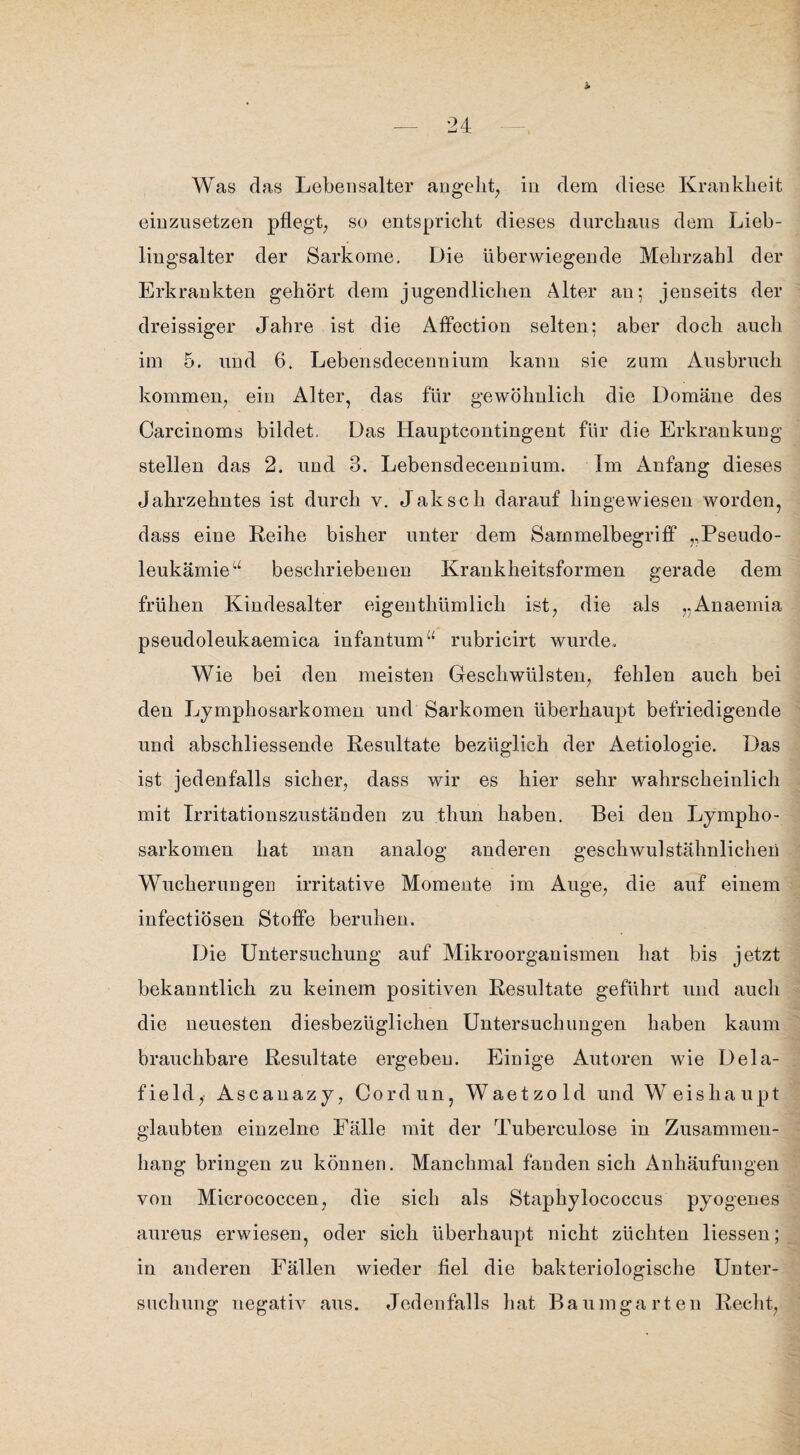 Was das Lebensalter angeht, in dem diese Krankheit einzusetzen pflegt, so entspricht dieses durchaus dem Lieb¬ lingsalter der Sarkome. Die überwiegende Mehrzahl der Erkrankten gehört dem jugendlichen Alter an; jenseits der dreissiger Jahre ist die Affection selten; aber doch auch im 5. und 6. Lebensdecennium kann sie zum Ausbruch kommen, ein Alter, das für gewöhnlich die Domäne des Carcinoms bildet. Das Hauptcontingent für die Erkrankung stellen das 2. und 3. Lebensdecennium. Im Anfang dieses Jahrzehntes ist durch y. Jak sch darauf hingewiesen worden, dass eine Reihe bisher unter dem Sammelbegriff ,.Pseudo- leukämiea beschriebenen Krankheitsformen gerade dem frühen Kindesalter eigenthümlich ist, die als Anaemia pseudoleukaemica infantumu rubricirt wurde.. Wie bei den meisten Geschwülsten, fehlen auch bei den Lymphosarkomen und Sarkomen überhaupt befriedigende und abschliessende Resultate bezüglich der Aetiologie. Das ist jedenfalls sicher, dass wir es hier sehr wahrscheinlich mit Irritationszuständen zu thun haben. Bei den Lympho¬ sarkomen hat man analog anderen geschwulstähnlichen Wucherungen irritat.ive Momente im Auge, die auf einem infectiösen Stoffe beruhen. Die Untersuchung auf Mikroorganismen hat bis jetzt bekanntlich zu keinem positiven Resultate geführt und auch die neuesten diesbezüglichen Untersuchungen haben kaum brauchbare Resultate ergeben. Einige Autoren wie Dela- f i e 1 d, Ascanazy, Cord un, Waetzold und Weishaupt glaubten einzelne Fälle mit der Tuberculose in Zusammen¬ hang bringen zu können. Manchmal fanden sich Anhäufungen von Micrococcen, die sich als Staphylococcus pyogenes aureus erwiesen, oder sich überhaupt nicht züchten Hessen; in anderen Fällen wieder fiel die bakteriologische Unter¬ suchung negativ aus. Jedenfalls hat Baumgarten Recht,