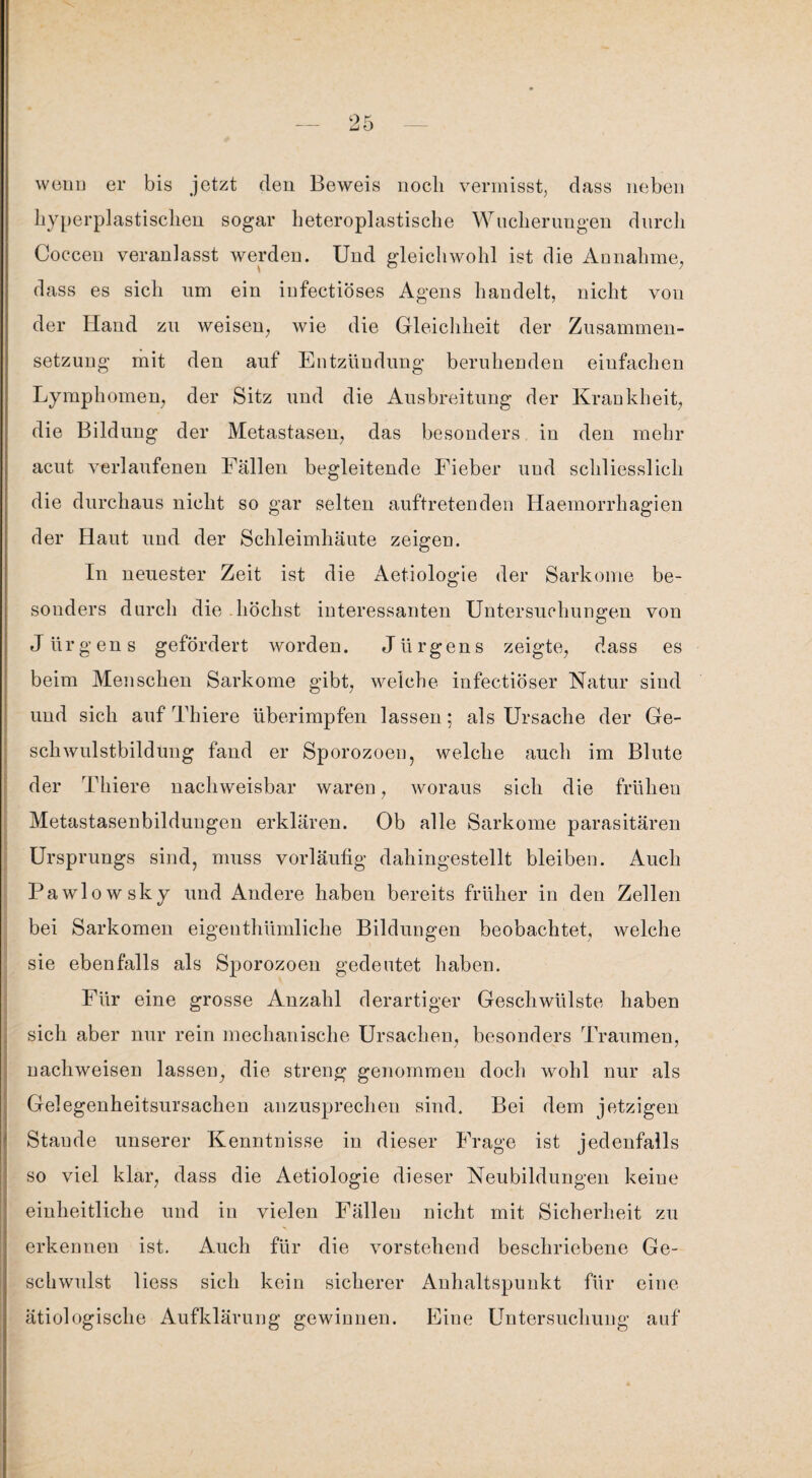 wenn er bis jetzt den Beweis noch vermisst, dass neben hyperplastischen sogar heteroplastische Wucherungen durch Coccen veranlasst werden. Und gleichwohl ist die Annahme, dass es sich um ein iufectiöses Agens handelt, nicht von der Hand zu weisen, wie die Gleichheit der Zusammen¬ setzung mit den auf Entzündung beruhenden einfachen Lymphomen, der Sitz und die Ausbreitung der Krankheit, die Bildung der Metastasen, das besonders in den mehr acut verlaufenen Fällen begleitende Fieber und schliesslich die durchaus nicht so gar selten auftretenden Haemorrhagien der Haut und der Schleimhäute zeigen. In neuester Zeit ist die Aetiologie der Sarkome be¬ sonders durch die-höchst interessanten Untersuchungen von Jürgens gefördert worden. Jürgens zeigte, dass es beim Menschen Sarkome gibt, weiche infectiöser Natur sind und sich auf Thiere überimpfen lassen; als Ursache der Ge¬ schwulstbildung fand er Sporozoen, welche auch im Blute der Thiere nachweisbar waren, woraus sich die frühen Metastasenbildungen erklären. Ob alle Sarkome parasitären Ursprungs sind, muss vorläufig dahingestellt bleiben. Auch Pawlowsky und Andere haben bereits früher in den Zellen bei Sarkomen eigenthümlicke Bildungen beobachtet, welche sie ebenfalls als Sporozoen gedeutet haben. Für eine grosse Anzahl derartiger Geschwülste haben sich aber nur rein mechanische Ursachen, besonders Traumen, nachweisen lassen, die streng genommen doch wohl nur als Gelegenheitsursachen anzusprechen sind. Bei dem jetzigen Staude unserer Kenntnisse in dieser Frage ist jedenfalls so viel klar, dass die Aetiologie dieser Neubildungen keine einheitliche und in vielen Fällen nicht mit Sicherheit zu erkennen ist. Auch für die vorstehend beschriebene Ge¬ schwulst liess sich kein sicherer Anhaltspunkt für eine ätiologische Aufklärung gewinnen. Fine Untersuchung auf