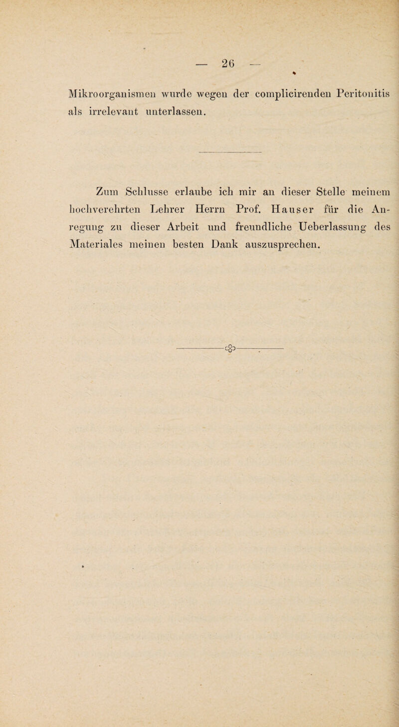 Mikroorganismen wurde wegen der complicirenden Peritonitis als irrelevant unterlassen. Zum Schlüsse erlaube ich mir an dieser Stelle meinem hochverehrten Lehrer Herrn Prof, Hauser für die An¬ regung zu dieser Arbeit und freundliche Ueberlassung des Materiales meinen besten Dank auszusprechen.